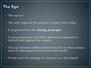 • The ego or I.
• The only region of the mind in contact with reality.
• It is governed by the reality principle.
• It uses repression and other defense mechanism to
defend itself against the anxiety.
• The ego becomes differentiated from the Id when infants
learn to distinguished from the outer world.
• Freud used the analogy of a person on a horseback.
 