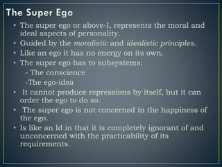 • The super ego or above-I, represents the moral and
ideal aspects of personality.
• Guided by the moralistic and idealistic principles.
• Like an ego it has no energy on its own.
• The super ego has to subsystems:
- The conscience
-The ego-idea
• It cannot produce repressions by itself, but it can
order the ego to do so.
• The super ego is not concerned in the happiness of
the ego.
• Is like an Id in that it is completely ignorant of and
unconcerned with the practicability of its
requirements.
 