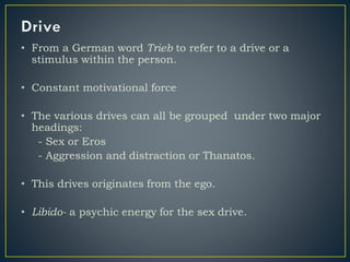 • From a German word Trieb to refer to a drive or a
stimulus within the person.
• Constant motivational force
• The various drives can all be grouped under two major
headings:
- Sex or Eros
- Aggression and distraction or Thanatos.
• This drives originates from the ego.
• Libido- a psychic energy for the sex drive.
 