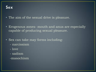 • The aim of the sexual drive is pleasure.
• Erogenous zones- mouth and anus are especially
capable of producing sexual pleasure.
• Sex can take may forms including:
- narcissism
- love
- sadism
-masochism
 
