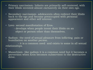• Primary narcissism- Infants are primarily self-centered, with
their libido invested almost exclusively on their own ego.
• Secondary narcissism- adolescents often redirect their libido
back to the ego and become preoccupied with personal
appearance and other self interest.
• Love- second manifestation of Eros.
- develops when people invest their libido on an
object or person other than themselves.
• Sadism- the need of sexual pleasure from inflicting pain or
humiliation on another person.
- it is a common need and exists to some in all sexual
relationships.
•
• Masochism- like sadism it is a common need but it becomes a
perversion when Eros becomes subservient to the destructive
drive.
 