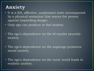 • It is a felt, affective, unpleasant state accompanied
by a physical sensation that warns the person
against impending danger.
• Only ego can produce or feel anxiety.
• The ego’s dependence on the id results neurotic
anxiety.
• The ego’s dependence on the superego produces
moral anxiety.
• The ego’s dependence on the outer world leads to
realistic anxiety.
 