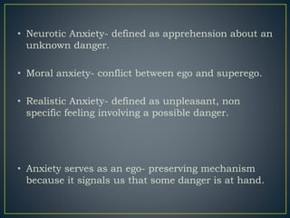 • Neurotic Anxiety- defined as apprehension about an
unknown danger.
• Moral anxiety- conflict between ego and superego.
• Realistic Anxiety- defined as unpleasant, non
specific feeling involving a possible danger.
• Anxiety serves as an ego- preserving mechanism
because it signals us that some danger is at hand.
 