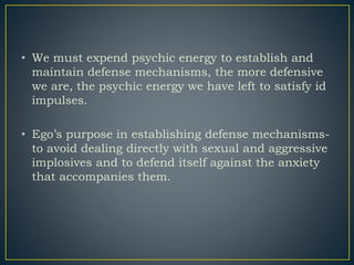 • We must expend psychic energy to establish and
maintain defense mechanisms, the more defensive
we are, the psychic energy we have left to satisfy id
impulses.
• Ego’s purpose in establishing defense mechanisms-
to avoid dealing directly with sexual and aggressive
implosives and to defend itself against the anxiety
that accompanies them.
 