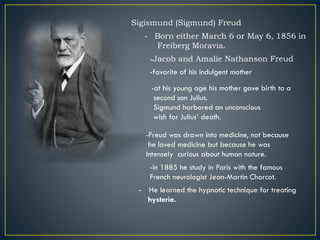 Sigismund (Sigmund) Freud
- Born either March 6 or May 6, 1856 in
Freiberg Moravia.
-Jacob and Amalie Nathanson Freud
-favorite of his indulgent mother
-at his young age his mother gave birth to a
second son Julius.
Sigmund harbored an unconscious
wish for Julius’ death.
-Freud was drawn into medicine, not because
he loved medicine but because he was
Intensely curious about human nature.
-in 1885 he study in Paris with the famous
French neurologist Jean-Martin Charcot.
- He learned the hypnotic technique for treating
hysteria.
 