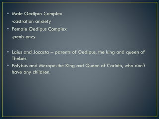 • Male Oedipus Complex
-castration anxiety
• Female Oedipus Complex
-penis envy
• Laius and Jocasta – parents of Oedipus, the king and queen of
Thebes
• Polybus and Merope-the King and Queen of Corinth, who don't
have any children.
 