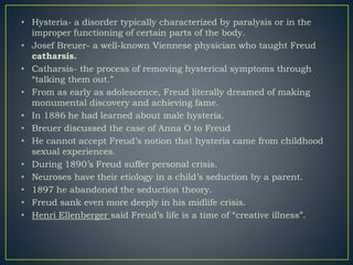 • Hysteria- a disorder typically characterized by paralysis or in the
improper functioning of certain parts of the body.
• Josef Breuer- a well-known Viennese physician who taught Freud
catharsis.
• Catharsis- the process of removing hysterical symptoms through
“talking them out.”
• From as early as adolescence, Freud literally dreamed of making
monumental discovery and achieving fame.
• In 1886 he had learned about male hysteria.
• Breuer discussed the case of Anna O to Freud
• He cannot accept Freud’s notion that hysteria came from childhood
sexual experiences.
• During 1890’s Freud suffer personal crisis.
• Neuroses have their etiology in a child’s seduction by a parent.
• 1897 he abandoned the seduction theory.
• Freud sank even more deeply in his midlife crisis.
• Henri Ellenberger said Freud’s life is a time of “creative illness”.
 
