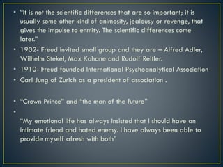 • “It is not the scientific differences that are so important; it is
usually some other kind of animosity, jealousy or revenge, that
gives the impulse to enmity. The scientific differences come
later.”
• 1902- Freud invited small group and they are – Alfred Adler,
Wilhelm Stekel, Max Kahane and Rudolf Reitler.
• 1910- Freud founded International Psychoanalytical Association
• Carl Jung of Zurich as a president of association .
• “Crown Prince” and “the man of the future”
•
“My emotional life has always insisted that I should have an
intimate friend and hated enemy. I have always been able to
provide myself afresh with both”
 