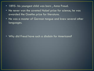 • 1895- his youngest child was born , Anna Freud.
• He never won the coveted Nobel prize for science, he was
awarded the Goethe prize for literature.
• He was a master of German tongue and knew several other
languages.
• Why did Freud have such a disdain for Americans?
 