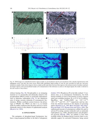 without heating (Fig. 20). Pyrophosphite is an intriguing
material as it is structurally and chemically related to the
pyrophosphate [PPi(V)] moiety in nucleotide triphosphates
such as adenosine triphosphate (Fig. 21) the ubiquitous
suite of energy currency molecules of contemporary bio-
chemistry. Within a prebiotic context however, the advan-
tages of PPi(III) over PPi(V) are that it is, (i) formed
under far milder conditions than the latter and (ii) it is more
chemically reactive in the absence of sophisticated catalysis
(Bryant et al., 2010).
4. CONCLUSIONS
The emergence of phosphate-based biochemistry has
been a long-recognised problem in the ﬁeld of abiogenesis
(Gulick, 1955). Phosphorus (P) in the fully oxidised +5 oxi-
dation state, as in contemporary biochemistry, has both
limited solubility in water in the presence of many common
metal ions (solubility products, Ksp at 25 °C for Ca3(PO4)2;
Mg3(PO4)2 and Fe(PO4)Á2H2O are 2.07 Â 10À33
;
1.04 Â 10À24
and 9.91 Â 10À16
respectively) and has rela-
tively low chemical reactivity in the absence of activating
agents (Steinman et al., 1965; Beck and Orgel, 1965; Oster-
berg and Orgel, 1972; Hermes-Lima and Vieyra, 1989). The
sophisticated enzymes of contemporary cellular life used to
activate P in energy currency molecules such as nucleoside
triphosphates (e.g. ATP), phosphocreatine and phosphoe-
nol pyruvate (Harold, 1986), are unlikely to have been
available within the Hadean period, however there is con-
siderable support for activated P-chemistry being central
Fig. 19. IFM images of a schreibersite-matrix region of SA4; (a) pre-incubation and (b) post-incubation after cathodic depolarisation with
highlighted vector (red line) line scans across which IFM topological depth proﬁles (c) and (d) were recorded for both pre- and post-
incubation samples. False colour image (e) shows a depth proﬁle map where the more blue regions at the inclusion-matrix boundary represent
the deeper regions of the post-incubated sample. (For interpretation of the references to colour in this ﬁgure legend, the reader is referred to
the web version of this article.)
108 D.E. Bryant et al. / Geochimica et Cosmochimica Acta 109 (2013) 90–112
 