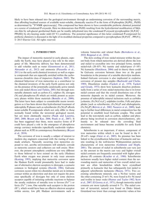 likely to have been released into the geological environment through an undermining corrosion of the surrounding matrix,
thus aﬀording localised sources of available water-soluble, chemically reactive P in the form of H-phosphite [H2POÀ
3 , Pi(III)
as determined by 31
P NMR spectroscopy]. This compound has been shown to have considerable prebiotic chemical potential
as a source of condensed P-oxyacids. Here we demonstrate that Pi(III) resulting from the hydrothermal modiﬁcation of Sikh-
ote-Alin by sub-glacial geothermal ﬂuids can be readily dehydrated into the condensed P-oxyacid pyrophosphite [H2P2O2À
5 ,
PPi(III)] by dry-heating under mild (85 °C) conditions. The potential signiﬁcance of this latter condensed P-compound for
prebiotic chemistry is discussed in the light of its modiﬁed chemical properties compared to pyrophosphate [H2P2O2À
7 , PPi(V)].
Ó 2013 Elsevier Ltd. All rights reserved.
1. INTRODUCTION
The impact of meteoritic material to early planets, espe-
cially the Earth, may have played a key role in the emer-
gence of life. Meteoritic delivery has been demonstrated
to add volatiles such as water (Greenwood et al., 2011;
Alexander et al., 2012) and ammonia (Pizzarello et al.,
2011) to the early earth chemical inventory as well as organ-
ic compounds that are especially enriched within the carbo-
naceous chondrite class of impactors (Sephton, 2002). The
chemical behaviour of iron meteorites as a contributor to
the chemical inventory of the early Earth centres not only
on the presence of the potentially catalytically active metals
iron and nickel (Kress and Tielens, 2001) but through non-
metallic elements such as carbon (C), sulphur (S), nitrogen
(N) and phosphorus (P) which are widely present as acces-
sory phases within those materials (Benedix et al., 2000).
The latter have been subject to considerable recent investi-
gation as it has been shown that hydrothermal treatment of
siderophilic P-phases such as schreibersite (Fe,Ni)3P aﬀords
water-soluble P-compounds which not only diﬀer to those
normally found within the terrestrial geological record,
but are more chemically reactive (Pasek and Lauretta,
2005, 2008; Bryant and Kee, 2006; Pasek et al., 2007). It
has been suggested that these, more reactive forms of P
could have played a role in the emergence of phosphorus
energy currency molecules (speciﬁcally nucleotide triphos-
phates such as ATP) in contemporary biochemistry (Bryant
et al., 2010).
The corrosion of iron is usually a subject of interest to
modern day engineers concerned with the rusting of man-
made artefacts. Naturally occurring iron meteorites ex-
posed to wet, aerobic environments will similarly corrode
as meteorite curators and collectors are well aware. How-
ever, the present atmospheric conditions are very diﬀerent
to those believed to have existed on the early (Hadean)
Earth when oxygen was present in only trace amounts
(Kasting, 1993), implying that meteoritic corrosion upon
the Hadean Earth would presumably have had to make
use of alternative electron acceptors to dioxygen, a scenario
common to biological systems (Harold, 1986). Galvanic
corrosion occurs when two dissimilar metals are in intimate
contact within an electrolyte and does not require the pres-
ence speciﬁcally of dioxygen but only of some electron
acceptor capable of initiating cathodic reactions to balance
the anodic oxidation of metallic iron to ferrous (Fe2+
) or
ferric (Fe3+
) ions. One suitable such acceptor is the proton
(H+
), which would have been an eﬀective electron acceptor
within anoxic, low pH, Hadean environments such as
volcanic fumaroles and related ﬂuids (Bortnikova et al.,
2010; Reigstad et al., 2010).
The slow cooling of iron–nickel mixtures within the par-
ent body from which meteorites are derived allows the iron
and nickel to crystallise into two principal forms, namely
nickel-rich (20–65% Ni) taenite and nickel-poor (5–10%
Ni) kamacite (Hutchison, 2004) and in theory there could
be Galvanic corrosion between these two at the grain
boundaries in the presence of a suitable electrolyte medium.
Indeed Galvanic corrosion is also implicated in oxidative
corrosion of present day samples (Buchwald and Clarke,
1989). Dissolution studies (Tackett et al., 1970; Tackett
and Goudy, 1972) show how kamacite dissolves preferen-
tially from a series of iron–nickel meteorites due to its lower
nickel content and that the overall dissolution rate of the
meteorite depends on its nickel content. Moreover, the
presence of siderophilic mineral inclusions such as carbides
[cohenite, (Fe,Ni,Co)3C], sulphides (troilite, FeS) and phos-
phides [such as schreibersite, (Fe,Ni)3P and allabogdanite,
(Fe,Ni)2P] (Britvin et al., 2002; Nazarov et al., 2009), lead-
ing to further local diﬀerences in metal composition has the
potential to establish local Galvanic couples. This could
lead to the non-metals such as carbon, sulphur and phos-
phorus being involved in corrosion electrochemistry, ulti-
mately to be released into the corroding ﬂuid
environment and hence become available for early Earth
chemistry.
Schreibersite is an important, if minor, component of
iron meteorites within which it can be found in the 0–
20 vol% range (Geist et al., 2005). Its presence has been
linked to the crystallisation behaviour of kamacite and tae-
nite resulting in the well-known Widmansta¨tten patterns
characteristic of iron meteorites (Goldstein and Hopfe,
2001). The amount of nickel in schreibersite can vary just
as the amount in the matrix can vary and higher overall
nickel contents are frequently associated with higher phos-
phorus (P) contents (Kracher et al., 1980). Schreibersite
inclusions usually have higher nickel content than the sur-
rounding matrix and meteorites of low overall nickel con-
tent are often hexahedrites which have crystallised
primarily as kamacite that has subsequently lost nickel to
adjacent schreibersite inclusions (Mason, 1971). Two co-
existing schreibersite minerals, one a Ni-free variety and
the other containing 23 wt% Ni, were found in Fe–Ni metal
and troilite in lunar rocks (Hunter and Taylor 1982; Scott
et al., 2007; El Goresy et al., 1971), though meteoritic nickel
contents are more typically around 6–7%. The nickel con-
tent of terrestrial, natural iron found on Disko Island,
Greenland was lower than average meteoritic values at less
D.E. Bryant et al. / Geochimica et Cosmochimica Acta 109 (2013) 90–112 91
 