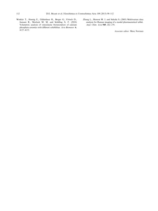 Winkler T., Hoenig E., Gildenhaar R., Berger G., Fritsch D.,
Janssen R., Morlock M. M. and Schilling A. F. (2010)
Volumetric analysis of osteoclastic bioresorption of calcium
phosphate ceramics with diﬀerent solubilities. Acta Biomater. 6,
4127–4135.
Zhang L., Henson M. J. and Sekulic S. (2005) Multivariate data
analysis for Raman imaging of a model pharmaceutical tablet.
Anal. Chim. Acta 545, 262–278.
Associate editor: Marc Norman
112 D.E. Bryant et al. / Geochimica et Cosmochimica Acta 109 (2013) 90–112
 