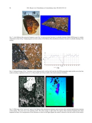 Fig. 7. (Left) Sikhote-Alin meteorite fragment as per Fig. 1a, post-corrosion but prior to cathodic cleaning. (Right) IFM image in a similar
orientation to that of Fig. 5 displaying post-corrosion surface of the Sikhote-Alin schreibersite inclusion, but prior to cathodic cleaning of the
surface.
Fig. 8. Enhanced image of Fig. 7 showing a vector indicated with a red line (left) and also the IFM topographic depth proﬁle across that line
(right) revealing a signiﬁcant crevice of ca. 40 lm depth and 120 lm width at the matrix-inclusion boundary.
Fig. 9. IFM image of the “arrow tip” region of the Sikhote-Alin schreibersite inclusion, post-corrosion after cathodic depolarisation cleaning
of the surface. The arrow tip is now pointing south. The colour image at right shows the regions where inclusion fragments have been
displaced (in blue). (For interpretation of the references to colour in this ﬁgure legend, the reader is referred to the web version of this article.)
96 D.E. Bryant et al. / Geochimica et Cosmochimica Acta 109 (2013) 90–112
 