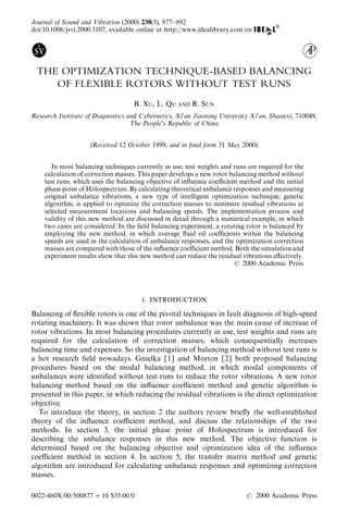 Journal of Sound and <ibration (2000) 238(5), 877}892
doi:10.1006/jsvi.2000.3107, available online at http://www.idealibrary.com on




 THE OPTIMIZATION TECHNIQUE-BASED BALANCING
    OF FLEXIBLE ROTORS WITHOUT TEST RUNS
                                   B. XU, L. QU AND R. SUN
Research Institute of Diagnostics and Cybernetics, Xi1an Jiaotong ;niversity Xi1an, Shaanxi, 710049,
                                   ¹he People1s Republic of China


                    (Received 12 October 1999, and in ,nal form 31 May 2000)


       In most balancing techniques currently in use, test weights and runs are required for the
    calculation of correction masses. This paper develops a new rotor balancing method without
    test runs, which uses the balancing objective of in#uence coe$cient method and the initial
    phase point of Holospectrum. By calculating theoretical unbalance responses and measuring
    original unbalance vibrations, a new type of intelligent optimization technique, genetic
    algorithm, is applied to optimize the correction masses to minimize residual vibrations at
    selected measurement locations and balancing speeds. The implementation process and
    validity of this new method are discussed in detail through a numerical example, in which
    two cases are considered. In the "eld balancing experiment, a rotating rotor is balanced by
    employing the new method, in which average #uid oil coe$cients within the balancing
    speeds are used in the calculation of unbalance responses, and the optimization correction
    masses are compared with those of the in#uence coe$cient method. Both the simulation and
    experiment results show that this new method can reduce the residual vibrations e!ectively.
                                                                          2000 Academic Press




                                      1. INTRODUCTION

Balancing of #exible rotors is one of the pivotal techniques in fault diagnosis of high-speed
rotating machinery. It was shown that rotor unbalance was the main cause of increase of
rotor vibrations. In most balancing procedures currently in use, test weights and runs are
required for the calculation of correction masses, which consequentially increases
balancing time and expenses. So the investigation of balancing method without test runs is
a hot research "eld nowadays. Gnielka [1] and Morton [2] both proposed balancing
procedures based on the modal balancing method, in which modal components of
unbalances were identi"ed without test runs to reduce the rotor vibrations. A new rotor
balancing method based on the in#uence coe$cient method and genetic algorithm is
presented in this paper, in which reducing the residual vibrations is the direct optimization
objective.
  To introduce the theory, in section 2 the authors review brie#y the well-established
theory of the in#uence coe$cient method, and discuss the relationships of the two
methods. In section 3, the initial phase point of Holospectrum is introduced for
describing the unbalance responses in this new method. The objective function is
determined based on the balancing objective and optimization idea of the in#uence
coe$cient method in section 4. In section 5, the transfer matrix method and genetic
algorithm are introduced for calculating unbalance responses and optimizing correction
masses.

0022-460X/00/500877#16 $35.00/0                                                 2000 Academic Press
 