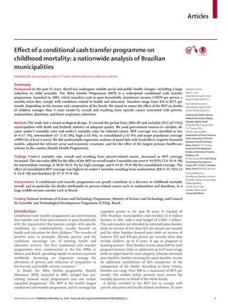 Articles
www.thelancet.com Published online May 15, 2013 http://dx.doi.org/10.1016/S0140-6736(13)60715-1 1
Eﬀect of a conditional cash transfer programme on
childhood mortality: a nationwide analysis of Brazilian
municipalities
Davide Rasella, Rosana Aquino, Carlos AT Santos, Rômulo Paes-Sousa, Mauricio L Barreto
Summary
Background In the past 15 years, Brazil has undergone notable social and public health changes, including a large
reduction in child mortality. The Bolsa Familia Programme (BFP) is a widespread conditional cash transfer
programme, launched in 2003, which transfers cash to poor households (maximum income US$70 per person a
month) when they comply with conditions related to health and education. Transfers range from $18 to $175 per
month, depending on the income and composition of the family. We aimed to assess the eﬀect of the BFP on deaths
of children younger than 5 years (under-5), overall and resulting from speciﬁc causes associated with poverty:
malnutrition, diarrhoea, and lower respiratory infections.
Methods The study had a mixed ecological design. It covered the period from 2004–09 and included 2853 (of 5565)
municipalities with death and livebirth statistics of adequate quality. We used government sources to calculate all-
cause under-5 mortality rates and under-5 mortality rates for selected causes. BFP coverage was classiﬁed as low
(0·0–17·1%), intermediate (17·2–32·0%), high (>32·0%), or consolidated (>32·0% and target population coverage
≥100% for at least 4 years). We did multivariable regression analyses of panel data with ﬁxed-eﬀects negative binomial
models, adjusted for relevant social and economic covariates, and for the eﬀect of the largest primary health-care
scheme in the country (Family Health Programme).
Findings Under-5 mortality rate, overall and resulting from poverty-related causes, decreased as BFP coverage
increased. The rate ratios (RR) for the eﬀect of the BFP on overall under-5 mortality rate were 0·94 (95% CI 0·92–0·96)
for intermediate coverage, 0·88 (0·85–0·91) for high coverage, and 0·83 (0·79–0·88) for consolidated coverage. The
eﬀect of consolidated BFP coverage was highest on under-5 mortality resulting from malnutrition (RR 0·35; 95% CI
0·24–0·50) and diarrhoea (0·47; 0·37–0·61).
Interpretation A conditional cash transfer programme can greatly contribute to a decrease in childhood mortality
overall, and in particular for deaths attributable to poverty-related causes such as malnutrition and diarrhoea, in a
large middle-income country such as Brazil.
Funding National Institutes of Science and Technology Programme, Ministry of Science and Technology, and Council
for Scientiﬁc and Technological Development Programme (CNPq), Brazil.
Introduction
Conditional cash transfer programmes are interventions
that transfer cash from governments to poor households
with the requirement that parents comply with speciﬁc
conditions (or conditionalities), usually focused on
health and education for their children.1
The transfer of
beneﬁts aims to promptly alleviate poverty and the
conditions encourage use of existing health and
education services. The ﬁrst conditional cash transfer
programmes were implemented in the late 1990s in
Mexico and Brazil, spreading rapidly to various countries
worldwide, becoming an important strategy for
alleviation of poverty and reduction of inequalities in
low-income and middle-income countries.1,2
In Brazil, the Bolsa Familia programme (Family
Allowance, BFP), launched in 2003, merged four pre-
existing national social programmes into one unique
expanded programme.3
The BFP is the world’s largest
conditional cash transfer programme, and its coverage has
expanded greatly in the past 10 years. It reached all
5565 Brazilian municipalities and enrolled 13·4 million
families in 2011, with a total budget of US$11·2 billion.4
The cash transfers are intended for extremely poor families
(with an income of less than $35 per person per month)
and for other families deemed poor (with an income of
between $35 and $70 per person per month) when they
include children up to 17 years of age or pregnant or
lactating women.5
Poor families receive about $18 for each
pregnant woman, child, or adolescent up to 17 years of age
(with an upper limit for each category), whereas extremely
poor families, besides receiving the same beneﬁts, receive
an additional contribution of $35 irrespective of the
composition of the family. According to these criteria,
beneﬁts can range from $18 to a maximum of $175 per
month. The mother (when present) must receive the
monthly payment on behalf of the whole family.
A family enrolled in the BFP has to comply with
speciﬁc education and health-related conditions. To meet
Published Online
May 15, 2013
http://dx.doi.org/10.1016/
S0140-6736(13)60715-1
See Online/Comment
http://dx.doi.org/10.1016/
S0140-6736(13)61035-1
Instituto de Saúde Coletiva,
Federal University of Bahia,
Salvador, Bahia, Brazil
(D Rasella PhD, R Aquino MD,
C AT Santos PhD,
Prof M L Barreto MD);
Department of Exact Sciences,
State University of Feira de
Santana, Feira de Santana,
Bahia, Brazil (C AT Santos);
Institute of Development
Studies, University of Sussex,
Brighton, UK
(R Paes-Sousa MD); and Ciência,
Tecnologia e Inovação em
Saúde, INCT-CITECS , Salvador,
Bahia, Brazil (Prof M L Barreto)
Correspondence to:
Prof Mauricio Barreto, Instituto
de Saúde Coletiva, Universidade
Federal de Bahia,
Canela, 41110–040,
Salvador, Bahia, Brazil
mauricio@ufba.br
 