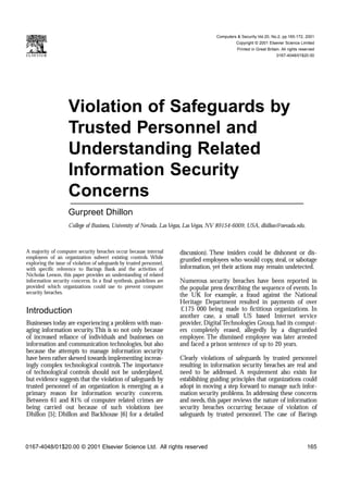 Computers & Security Vol.20, No.2, pp.165-172, 2001
                                                                                               Copyright © 2001 Elsevier Science Limited
                                                                                               Printed in Great Britain. All rights reserved
                                                                                                                     0167-4048/01$20.00




                    Violation of Safeguards by
                    Trusted Personnel and
                    Understanding Related
                    Information Security
                    Concerns
                    Gurpreet Dhillon
                    College of Business, University of Nevada, Las Vegas, Las Vegas, NV 89154-6009, USA, dhillon@nevada.edu.



A majority of computer security breaches occur because internal        discussion). These insiders could be dishonest or dis-
employees of an organization subvert existing controls. While
exploring the issue of violation of safeguards by trusted personnel,
                                                                       gruntled employees who would copy, steal, or sabotage
with specific reference to Barings Bank and the activities of          information, yet their actions may remain undetected.
Nicholas Leeson, this paper provides an understanding of related
information security concerns. In a final synthesis, guidelines are    Numerous security breaches have been reported in
provided which organizations could use to prevent computer             the popular press describing the sequence of events. In
security breaches.
                                                                       the UK for example, a fraud against the National
                                                                       Heritage Department resulted in payments of over
Introduction                                                           £175 000 being made to fictitious organizations. In
                                                                       another case, a small US based Internet service
Businesses today are experiencing a problem with man-                  provider, Digital Technologies Group, had its comput-
aging information security.This is so not only because                 ers completely erased, allegedly by a disgruntled
of increased reliance of individuals and businesses on                 employee. The dismissed employee was later arrested
information and communication technologies, but also                   and faced a prison sentence of up to 20 years.
because the attempts to manage information security
have been rather skewed towards implementing increas-                  Clearly violations of safeguards by trusted personnel
ingly complex technological controls. The importance                   resulting in information security breaches are real and
of technological controls should not be underplayed,                   need to be addressed. A requirement also exists for
but evidence suggests that the violation of safeguards by              establishing guiding principles that organizations could
trusted personnel of an organization is emerging as a                  adopt in moving a step forward to manage such infor-
primary reason for information security concerns.                      mation security problems. In addressing these concerns
Between 61 and 81% of computer related crimes are                      and needs, this paper reviews the nature of information
being carried out because of such violations (see                      security breaches occurring because of violation of
Dhillon [5]; Dhillon and Backhouse [6] for a detailed                  safeguards by trusted personnel. The case of Barings




0167-4048/01$20.00 © 2001 Elsevier Science Ltd. All rights reserved                                                                    165
 