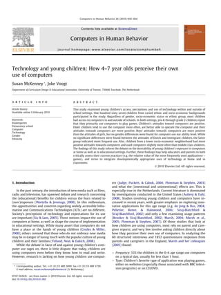 Computers in Human Behavior 26 (2010) 656–664



                                                             Contents lists available at ScienceDirect


                                                   Computers in Human Behavior
                                        journal homepage: www.elsevier.com/locate/comphumbeh




Technology and young children: How 4–7 year olds perceive their own
use of computers
Susan McKenney *, Joke Voogt
Department of Curriculum Design & Educational Innovation, University of Twente, 7500AE Enschede, The Netherlands




a r t i c l e        i n f o                          a b s t r a c t

Article history:                                      This study examined young children’s access, perceptions and use of technology within and outside of
Available online 9 February 2010                      school settings. One hundred sixty seven children from varied ethnic and socio-economic backgrounds
                                                      participated in the study. Regardless of gender, socio-economic status or ethnic group, most children
Keywords:                                             had access to computers in and outside of schools. In both settings, pre-K through grade 2 children report
Kindergarten                                          that they primarily use computers to play games. Children’s attitudes toward computers are positive.
Elementary school                                     Older children tend to use the computer more often, are better able to operate the computer and their
Computer
                                                      attitudes towards computers are more positive. Boys’ attitudes towards computers are more positive
Technology
Gender
                                                      than the attitudes of girls, but no gender differences were found for computer use nor ability level. While
Ethnicity                                             no signiﬁcant differences were found between the attitudes of Dutch and immigrant children, the latter
                                                      group indicated more frequent use. Also, children from a lower socio-economic neighborhood had more
                                                      positive attitudes towards computers and used computers slightly more often than middle class children.
                                                      The ﬁndings of this study inform the debate on the desirability of young children’s exposure to computers
                                                      at home as well as in educational settings. Further, these ﬁndings may help educators and parents to both
                                                      critically assess their current practices (e.g. the relative value of the most frequently used applications –
                                                      games), and strive to integrate developmentally appropriate uses of technology at home and in
                                                      classrooms.
                                                                                                                            Ó 2010 Elsevier Ltd. All rights reserved.




1. Introduction                                                                        ers (Judge, Puckett, & Cabuk, 2004; Plowman & Stephen, 2003)
                                                                                       and what the (intentional and unintentional) effects are. This is
   In the past century, the introduction of new media such as ﬁlms,                    especially true in the Netherlands. Current literature is dominated
radio and television, has spawned debate and research concerning                       by investigations conducted in the United States (Aubrey & Dahl,
the (educational) beneﬁts for children versus the fears related to                     2008). Studies involving young children and computers have in-
(over)exposure (Wartella & Jennings, 2000). In this millennium,                        creased in recent years, with greater emphasis on exploring inno-
the opportunities and concerns regarding widely accessible Infor-                      vative applications for this age range (e.g. de Jong & Bus, 2004;
mation and Communications Technologies (ICTs) are no different.                        Pelletier, Reeve, & Halewood, 2006; Siraj-Blatchford &
Society’s perceptions of technology and expectations for its use                       Siraj-Blatchford, 2002) and only a few examining usage patterns
are important (Siu & Lam, 2005). Those notions impact the use of                       (Brooker & Siraj-Blatchford, 2002; Marsh, 2004; Marsh et al.,
computers at home, as well as shape the course of implementation                       2005; Plowman & Stephen, 2007). Of those studies that look at
in educational settings. While many assert that computers do not                       how children are using computers, most rely on parent and care-
have a place at the hands of young children (Cordes & Miller,                          giver reports; and very few involve asking children directly about
2000), others contend that those who do not embrace new media                          how they perceive their own use of computers. In analyzing the
may be in danger of losing touch with the popular culture of young                     60 structured interviews and 1852 questionnaire responses from
children and their families (Yelland, Neal, & Dakich, 2008).                           parents and caregivers in the England, Marsh and her colleagues
   While the debate in favor of and against young children’s com-                      (2005) found:
puter use rages on, there is little dispute that today, children are
using computers even before they know how to read and write.                           – Frequency: 53% the children in the 0–6 age range use computers
However, research is lacking on how young children use comput-                           on a typical day, usually for less than 1 hour.
                                                                                       – Type: Children’s favorite type of application was playing games,
                                                                                         either on websites (especially those associated with BBC televi-
 * Corresponding author. Tel.: +31 (0) 53 489 2890; fax +31 (0) 53 489 3759.
   E-mail address: susan.mckenney@utwente.nl (S. McKenney).                              sion programs) or on CD/DVD.

0747-5632/$ - see front matter Ó 2010 Elsevier Ltd. All rights reserved.
doi:10.1016/j.chb.2010.01.002
 