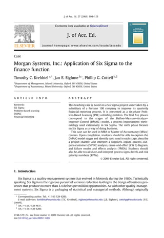 J. of Acc. Ed. 27 (2009) 104–123



                                        Contents lists available at ScienceDirect


                                                    J. of Acc. Ed.
                            journal homepage: www.elsevier.com/locate/jaccedu



Case

Morgan Systems, Inc.: Application of Six Sigma to the
ﬁnance function
Timothy C. Krehbiel a,1, Jan E. Eighme b,*, Phillip G. Cottell b,2
a
    Department of Management, Miami University, Oxford, OH 45056, United States
b
    Department of Accountancy, Miami University, Oxford, OH 45056, United States




a r t i c l e          i n f o                       a b s t r a c t

Keywords:                                            This teaching case is based on a Six Sigma project undertaken by a
Six Sigma                                            subsidiary of a Fortune 100 company to improve its quarterly
Problem-based learning                               ﬁnancial-reporting process. It is presented as a six-phase Prob-
DMAIC
                                                     lem-Based Learning (PBL) unfolding problem. The ﬁrst ﬁve phases
Financial reporting
                                                     correspond to the stages of the Deﬁne–Measure–Analyze–
                                                     Improve–Control (DMAIC) model, a process-improvement meth-
                                                     odology used extensively in Six Sigma. The sixth phase focuses
                                                     on Six Sigma as a way of doing business.
                                                       This case can be used in MBA or Master of Accountancy (MAcc)
                                                     courses. Upon completion, students should be able to explain the
                                                     DMAIC model stages and identify tools used in each stage; describe
                                                     a project charter; and interpret a suppliers–inputs–process–out-
                                                     puts–customers (SIPOC) analysis, cause-and-effect (C & E) diagram,
                                                     and failure modes and effects analysis (FMEA). Students should
                                                     also be able to calculate and interpret process sigma levels and risk
                                                     priority numbers (RPNs).
                                                                                 Ó 2009 Elsevier Ltd. All rights reserved.




1. Introduction

   Six Sigma is a quality-management system that evolved in Motorola during the 1980s. Technically
speaking, Six Sigma is the rigorous pursuit of variance reduction leading to the design of business pro-
cesses that produce no more than 3.4 defects per million opportunities. As with other quality-manage-
ment systems, Six Sigma is a packaging of statistical and managerial methods. Although originally

 * Corresponding author. Tel.: +1 513 529 6200.
    E-mail addresses: krehbitc@muohio.edu (T.C. Krehbiel), eighmeje@muohio.edu (J.E. Eighme), cottelpg@muohio.edu (P.G.
Cottell).
 1
    Tel.: +1 513 529 4837.
 2
    Tel.: +1 513 529 6200.

0748-5751/$ - see front matter Ó 2009 Elsevier Ltd. All rights reserved.
doi:10.1016/j.jaccedu.2009.11.002
 