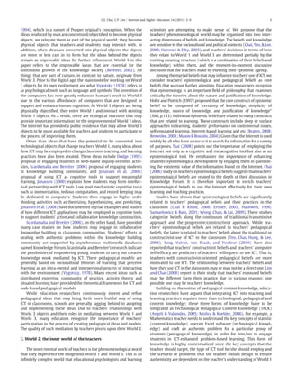 C.S. Chai, C.P. Lim / Internet and Higher Education 14 (2011) 3–9                                            5


1994), which is a subset of Popper original's conception. When the                scientists are attempting to make sense of. We propose that the
ideas produced by man are concretized/objectiﬁed to become physical               teachers' phenomenological world may be organized into two inter-
objects, we relegate them as part of the physical world; they become              acting dimensions of beliefs and knowledge. The beliefs and knowledge
physical objects that teachers and students may interact with. In                 are sensitive to the sociocultural and political contexts (Chai, Teo, & Lee,
addition, when ideas are converted into physical objects, the objects             2009; Hammer & Elby, 2003), and teachers' decisions in terms of how
are more or less cast in its form but the ideas behind the objects                they relate to World 1 and World 3 are determined partially by the
remain as improvable ideas for further reﬁnement. World 3 in this                 existing meaning structure (which is a combination of their beliefs and
paper refers to the improvable ideas that are essential for the                   knowledge) within them, and the moment-to-moment discursive
continuous growth of the knowledge society (Bereiter, 2002). All                  decisions that the teachers make by exerting their epistemic agency.
things that are part of culture, in contrast to nature, originate from                Among the myriad beliefs that may inﬂuence teachers' use of ICT, we
World 3. Prior to the digital age, the main tools for working on World            consider teachers' epistemological and pedagogical beliefs as core
3 objects for its own evolvement are what Vygotsky (1978) refers to               beliefs that warrant further attention. Education researchers recognize
as psychological tools such as language and symbols. The invention of             that epistemology is an important ﬁeld of philosophy that examines
the computers has now greatly enhanced human's work in World 3                    critically the theories about the nature and justiﬁcation of knowledge.
due to the various affordances of computers that are designed to                  Hofer and Pintrich (1997) proposed that the core construct of epistemic
support and enhance human cognition. As World 3 objects are being                 belief to be composed of “certainty of knowledge, simplicity of
physically objectiﬁed, they enter World 1 and interact with existing              knowledge, source of knowledge, and justiﬁcation of knowledge”
World 1 objects. As a result, there are ecological reactions that may             (ibid, p.133). Individual epistemic beliefs are related to many constructs
provide important information for the improvement of World 3 ideas.               that are related to learning. These constructs include deep or surface
The Internet has provided a public residence that may allow World 3               approaches to learning, students' performance on controversial issues,
objects to be more available for teachers and students to participate in          self-regulated learning, Internet-based learning and etc (Braten, 2008;
the process of improving them.                                                    Brownlee, 2001; Mason & Boscolo, 2004). Given that the Internet is used
    Other than ideas that have the potential to be converted into                 widely by all who have access to it to search for information for a variety
technological objects that change teachers' World 1, many ideas about             of purposes, Tsai (2008) points out the importance of employing the
how ICT may be employed to change classroom teaching and learning                 Internet not only as a cognitive and metacognitive tool but also as an
practices have also been created. These ideas include Dodge (1995)                epistemological tool. He emphasizes the importance of enhancing
proposal of engaging students in web-based inquiry-oriented activ-                students' epistemological development by engaging them in question-
ities, Scardamalia and Bereiter (2006) proposal of engaging students              ing the epistemic value of the information found on the Internet. Chai
in knowledge building community, and Jonassen et al. (2008)                       (2006) study on teachers' epistemological beliefs suggests that teachers'
proposal of using ICT as cognitive tools to support meaningful                    epistemological beliefs are related to the depth of their discussion in
learning. Jonassen (2000) explains how students may form intellec-                Knowledge Forum. It is therefore important to enrich teachers'
tual partnership with ICT tools. Low level mechanistic cognitive tasks            epistemological beliefs to use the Internet effectively for their own
such as memorization, tedious computation, and record keeping may                 learning and teaching practices.
be dedicated to computers. Students then engage in higher order                       Studies have shown that epistemological beliefs are signiﬁcantly
thinking activities such as theorizing, hypothesizing, and predicting.            related to teachers' pedagogical beliefs and their practices in the
Jonassen et al. (2008) have documented myriad examples and studies                classroom (Chai & Khine, 2008; Ertmer, 2005; Hashweh, 1996;
of how different ICT applications may be employed as cognitive tools              Samuelowicz & Bain, 2001; Wong, Chan, & Lai, 2009). These studies
to support students' active and collaborative knowledge construction.             categorize beliefs along the continuum of traditional/transmissive
    Scardamalia and Bereiter (2006), on the other hand, have provided             approach and the progressive/constructivist approach. While tea-
many case studies on how students may engage in collaborative                     chers' epistemological beliefs are related to teachers' pedagogical
knowledge building in classroom communities. Students' efforts in                 beliefs, the latter is related to teachers' beliefs about the traditional or
dealing with authentic problems within the knowledge building                     constructivist use of ICT in the classroom (Teo, Chai, Hung, & Lee,
community are supported by asynchronous multimedia databases                      2008). Sang, Valcke, van Braak, and Tondeur (2010) have also
named Knowledge Forum. Scardmalia and Bereiter's research indicate                reported that teachers' constructivist beliefs and teachers' computer
the possibilities of empowering young students to carry out creative              self-efﬁcacy are predictors of teachers' willingness to use ICT. That is,
knowledge work mediated by ICT. These pedagogical models are                      teachers with constructivist-oriented pedagogical beliefs are more
generally based on sociocultural theories of learning that perceive               motivated to use ICT. The relationship between teachers' beliefs and
learning as an intra-mental and interpersonal process of interacting              how they use ICT in the classroom may or may not be a direct one. Lim
with the environment (Vygotsky, 1978). Many recent ideas such as                  and Chai (2008) report in their study that teachers' espoused beliefs
distributed expertise, community of practice, activity theory and                 may be different form their practice due to various reasons; one
situated learning have provided the theoretical framework for ICT and             possible one may be teachers' knowledge.
web-based pedagogical models.                                                         Building on the notion of pedagogical content knowledge, educa-
    While education researchers continuously invent and reﬁne                     tion researchers have argued that integrating ICT into teaching and
pedagogical ideas that may bring forth more fruitful way of using                 learning practices requires more than technological, pedagogical and
ICT in classrooms, schools are generally lagging behind in adopting               content knowledge; these three forms of knowledge have to be
and implementing these ideas. Due to teachers' relationships with                 integrated as Technological Pedagogical Content Knowledge (TPCK)
World 3 objects and their roles in mediating between World 1 and                  (Angeli & Valanides, 2005; Mishra & Koehler, 2006). For example, a
World 3, many educators recognize the importance of teachers'                     Mathematics teacher needs to understand the key concepts of statistic
participation in the process of creating pedagogical ideas and models.            (content knowledge), operate Excel software (technological knowl-
The quality of such mediation by teachers pivots upon their World 2.              edge) and craft an authentic problem for a particular group of
                                                                                  students (pedagogical knowledge) in order for him/her to engage
3. World 2: the inner world of the teachers                                       students in ICT-enhanced problem-based learning. This form of
                                                                                  knowledge is highly contextualized since the key concepts that the
   The inner/mental world of teachers is the phenomenological world               teacher should target, the type of ICT tool he/she should employ and
that they experience the exogenous World 1 and World 3. This is an                the scenario or problems that the teacher should design to ensure
inﬁnitely complex world that educational psychologists and learning               authenticity are dependent on the teacher's understanding of World 1
 