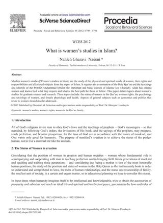 Available online at www.sciencedirect.com




                         Procedia - Social and Behavioral Sciences 46 (2012) 1790 – 1794



                                                                WCES 2012

                                     What is                                               in Islam?
                                                   Nahleh Gharavi Naeeni *
                                        Faculty of Humanity, Tarbiat modarres University, Tehran,14115-333, I.R.Iran


  Abstract

                                                                                                 of women, their rights and
                                                                                                                    achings
  and lifestyle of the Prophet Muhammad (pbuh), the important and basic sources of Islamic law (shariah). Allah has created

                                                                                                                 rights, the psychology
  and sociology of women, and female physiology and health. Aspects of general subjects such as economics and politics that
  relate to women should also be addressed..
  © 2012 Published byby Elsevier Ltd.
     2012 Published Elsevier Ltd. Selection and/or peer review under responsibility of Prof. Dr. Hüseyin Uzunboylu

  Keywords:                            s rights, women in the               ;



  1. Introduction

                                                                                                          so that
                                                                                              hets, may progress,
  reach perfection, and become prosperous; for the laws of God are in accordance with the nature of mankind, and

  human, not to live a material life like the animals.

  2. The Status of Women in creation

  Considering that the position of woman in creation and human societies woman whose fundamental role is
  accompanying and cooperating with man in reaching perfection and in bringing forth future generations of mankind
  and teaching and training these generations and considering that being a mother is one of the most honorable
  human positions, the study of the position and status of woman in the Holy Quran as the last heavenly book in order
  to understand and comprehend its laws, the rules of human relationships, and the status and relationship of family,
  the smallest unit of society, is a certain and urgent matter, so in educational planning we have to consider this status.

  In these times when humanity imagines itself to be intellectual and knowledgeable, tries to obtain the accessories of
  prosperity and salvation and reach an ideal life and spiritual and intellectual peace, precision in the laws and rules of



      * Nahleh Gharavi Naeeni Tel.: +9821-82884624; fax:+1982182884614.
      E-mail address: naeeni_n@modares.ac.ir.


1877-0428 © 2012 Published by Elsevier Ltd. Selection and/or peer review under responsibility of Prof. Dr. Hüseyin Uzunboylu
doi:10.1016/j.sbspro.2012.05.380
 