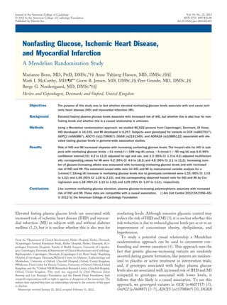 Nonfasting Glucose, Ischemic Heart Disease,
and Myocardial Infarction
A Mendelian Randomization Study
Marianne Benn, MD, PHD, DMSC,*†‡ Anne Tybjærg-Hansen, MD, DMSC,†‡§ʈ
Mark I. McCarthy, MD,¶#** Gorm B. Jensen, MD, DMSC,‡§ Peer Grande, MD, DMSC,‡§
Børge G. Nordestgaard, MD, DMSC*†‡ʈ
Herlev and Copenhagen, Denmark; and Oxford, United Kingdom
Objectives The purpose of this study was to test whether elevated nonfasting glucose levels associate with and cause isch-
emic heart disease (IHD) and myocardial infarction (MI).
Background Elevated fasting plasma glucose levels associate with increased risk of IHD, but whether this is also true for non-
fasting levels and whether this is a causal relationship is unknown.
Methods Using a Mendelian randomization approach, we studied 80,522 persons from Copenhagen, Denmark. Of those,
IHD developed in 14,155, and MI developed in 6,257. Subjects were genotyped for variants in GCK (rs4607517),
G6PC2 (rs560887), ADCY5 (rs11708067), DGKB (rs2191349), and ADRA2A (rs10885122) associated with ele-
vated fasting glucose levels in genome-wide association studies.
Results Risk of IHD and MI increased stepwise with increasing nonfasting glucose levels. The hazard ratio for IHD in sub-
jects with nonfasting glucose levels Ն11 mmol/l (Ն198 mg/dl) versus Ͻ5 mmol/l (Ͻ90 mg/dl) was 6.9 (95%
conﬁdence interval [CI]: 4.2 to 11.2) adjusted for age and sex, and 2.3 (95% CI: 1.3 to 4.2) adjusted multifactori-
ally; corresponding values for MI were 9.2 (95% CI: 4.6 to 18.2) and 4.8 (95% CI: 2.1 to 11.2). Increasing num-
ber of glucose-increasing alleles was associated with increasing nonfasting glucose levels and with increased
risk of IHD and MI. The estimated causal odds ratio for IHD and MI by instrumental variable analysis for a
1-mmol/l (18-mg/dl) increase in nonfasting glucose levels due to genotypes combined were 1.25 (95% CI: 1.03
to 1.52) and 1.69 (95% CI: 1.28 to 2.23), and the corresponding observed hazard ratio for IHD and MI by Cox
regression was 1.18 (95% CI: 1.15 to 1.22) and 1.09 (95% CI: 1.07 to 1.11), respectively.
Conclusions Like common nonfasting glucose elevation, plasma glucose-increasing polymorphisms associate with increased
risk of IHD and MI. These data are compatible with a causal association. (J Am Coll Cardiol 2012;59:2356–65)
© 2012 by the American College of Cardiology Foundation
Elevated fasting plasma glucose levels are associated with
increased risk of ischemic heart disease (IHD) and myocar-
dial infarction (MI) in subjects with and without diabetes
mellitus (1,2), but it is unclear whether this is also true for
nonfasting levels. Although intensive glycemic control may
reduce the risk of IHD and MI (3), it is unclear whether this
risk reduction is due to reduced glucose levels per se or to an
improvement of concomitant obesity, dyslipidemia, and
hypertension.
To study a potential causal relationship a Mendelian
randomization approach can be used to circumvent con-
founding and reverse causation (4). This approach uses the
fact that genetic glucose-increasing variants are randomly
assorted during gamete formation, like patients are random-
ized to placebo or active treatment in intervention trials;
and, if genotypes associated with higher plasma glucose
levels also are associated with increased risk of IHD and MI
compared to genotypes associated with lower levels, it
follows that this likely is a causal association. To use this
approach, we genotyped variants in GCK (rs4607517) (5),
G6PC2 (rs560887) (5–7), ADCY5 (rs11708067) (8), DGKB
From the *Department of Clinical Biochemistry, Herlev Hospital, Herlev, Denmark;
†Copenhagen General Population Study, Herlev Hospital, Herlev, Denmark; ‡Co-
penhagen University Hospitals, Faculty of Health Sciences, University of Copenha-
gen, Copenhagen, Denmark; §Departments of Clinical Biochemistry and Cardiology,
Rigshospitalet, Copenhagen, Denmark; ʈCopenhagen City Heart Study, Bispebjerg
Hospital, Copenhagen, Denmark; ¶Oxford Centre for Diabetes, Endocrinology and
Metabolism, University of Oxford, Churchill Hospital, Oxford, United Kingdom;
#Wellcome Trust Centre for Human Genetics, University of Oxford, Oxford, United
Kingdom; and the **Oxford NIHR Biomedical Research Centre, Churchill Hospital,
Oxford, United Kingdom. This work was supported by Chief Physician Johan
Boserup and Lise Boserup’s Foundation and the Danish Heart Foundation, both
nonproﬁt organizations with no right to approve or disapprove of the manuscript. The
authors have reported they have no relationships relevant to the contents of this paper
to disclose.
Manuscript received January 25, 2012; accepted February 15, 2012.
Journal of the American College of Cardiology Vol. 59, No. 25, 2012
© 2012 by the American College of Cardiology Foundation ISSN 0735-1097/$36.00
Published by Elsevier Inc. doi:10.1016/j.jacc.2012.02.043
 