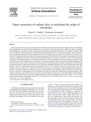 Vapor saturation of sodium: Key to unlocking the origin of
chondrules
Alexei V. Fedkin ⇑
, Lawrence Grossman 1
Dept. of the Geophysical Sciences, The University of Chicago, 5734 South Ellis Ave., Chicago, IL 60637, United States
Received 16 October 2012; accepted in revised form 14 February 2013; available online 26 February 2013
Abstract
Sodium saturation of the vapor coexisting with chondrules at their liquidus temperatures implies that vapor-condensed
phase equilibrium was reached at those temperatures for all elements more refractory than sodium. In order to investigate
the possibility that chondrules formed in impact-generated plumes, equilibrium calculations were applied to droplets made
from two diﬀerent target compositions. Combinations of dust enrichment and Ptot
were found that lead to sodium saturation,
and the subsequent chemical and mineralogical evolution of the droplets was explored at those conditions. If an impact on a
body of CI composition caused instantaneous heating, melting and devolatilization of the target rock and ejection of a plume
of gaseous, liquid and solid matter that mixed with residual nebular gas at conditions where 50% or 90% of the sodium was
retained by the resulting droplets at their liquidus temperature, their mineralogical and chemical properties would strongly
resemble those of Type II chondrules. If the droplets cooled and equilibrated with the mixture of residual nebular gas and
their devolatilized water, sulfur and alkalis, the fayalite content of the olivine and the chemical compositions of the bulk drop-
lets and their glasses would closely resemble those of Types IIA and IIAB chondrules at CI dust enrichments between 400Â
and 800Â. For 50% sodium retention, the corresponding values of Ptot
are 2 bars (for 400Â) and 1 bar (for 800Â). For 90%
retention, they are 25 and 10 bars, respectively. If, instead, the target has an anhydrous, ordinary chondrite-like composition,
called H0
, the ejected droplets are bathed in a gas mix consisting mostly of devolatilized sulfur and alkalis with residual neb-
ular gas, a much more reducing plume. If the conditions were such that sodium were retained by the resulting droplets at their
liquidus temperature, the fayalite contents of the olivine and the chemical compositions of the bulk droplets and their glasses
would closely resemble those of Types IA and IAB chondrules at H0
dust enrichments between 103
Â and 4 Â 103
Â. For 90%
sodium retention, the corresponding values of Ptot
are 15 bars (for 103
Â) and 2 bars (for 4 Â 103
Â). For 50% retention, they
are 2 and 8 Â 10À2
bars, respectively.
Ó 2013 Elsevier Ltd. All rights reserved.
1. INTRODUCTION
Chondrules are silicate-rich, glassy spherules that existed
as independent liquid droplets somewhere in the solar neb-
ula. The textures of porphyritic chondrules can be repro-
duced in the laboratory by heating solid precursors to
temperatures where abundant crystal nuclei survive, either
just below the liquidus, or above the liquidus for too short
a time to destroy all pre-existing nuclei (Hewins and
Radomsky, 1990). Barred chondrules are produced from
melts in which solid precursors are heated above the liqui-
dus, and almost all pre-existing nuclei are destroyed (Hew-
ins and Radomsky, 1990). Although a continuum of
compositions may exist, Types I and II chondrules are de-
ﬁned as having mean Fe/(Fe + Mg) cation ratios <0.1
and P0.1, respectively, in their olivine and pyroxene. The
two types diﬀer in their total iron contents, with the mean
CI-normalized Fe/Si ratios of Type Is being $0.07 (Jones
and Scott, 1989; Jones, 1994) and those of Type IIs $0.33
(Jones, 1990, 1996). They also diﬀer in their alkali contents,
with mean CI-normalized Na/Si and K/Si atomic ratios of
0.35 and 0.41 in Type Is and 1.09 and 1.24 in Type IIs.
0016-7037/$ - see front matter Ó 2013 Elsevier Ltd. All rights reserved.
http://dx.doi.org/10.1016/j.gca.2013.02.020
⇑ Corresponding author.
E-mail address: avf@uchicago.edu (A.V. Fedkin).
1
Enrico Fermi Institute, The University of Chicago, United
States.
www.elsevier.com/locate/gca
Available online at www.sciencedirect.com
Geochimica et Cosmochimica Acta 112 (2013) 226–250
 