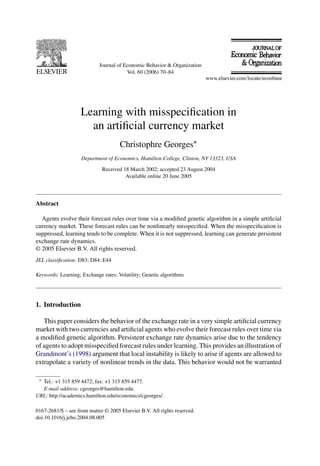 Journal of Economic Behavior & Organization
Vol. 60 (2006) 70–84
Learning with misspeciﬁcation in
an artiﬁcial currency market
Christophre Georges∗
Department of Economics, Hamilton College, Clinton, NY 13323, USA
Received 18 March 2002; accepted 23 August 2004
Available online 20 June 2005
Abstract
Agents evolve their forecast rules over time via a modiﬁed genetic algorithm in a simple artiﬁcial
currency market. These forecast rules can be nonlinearly misspeciﬁed. When the misspeciﬁcation is
suppressed, learning tends to be complete. When it is not suppressed, learning can generate persistent
exchange rate dynamics.
© 2005 Elsevier B.V. All rights reserved.
JEL classiﬁcation: D83; D84; E44
Keywords: Learning; Exchange rates; Volatility; Genetic algorithms
1. Introduction
This paper considers the behavior of the exchange rate in a very simple artiﬁcial currency
market with two currencies and artiﬁcial agents who evolve their forecast rules over time via
a modiﬁed genetic algorithm. Persistent exchange rate dynamics arise due to the tendency
of agents to adopt misspeciﬁed forecast rules under learning. This provides an illustration of
Grandmont’s (1998) argument that local instability is likely to arise if agents are allowed to
extrapolate a variety of nonlinear trends in the data. This behavior would not be warranted
∗ Tel.: +1 315 859 4472; fax: +1 315 859 4477.
E-mail address: cgeorges@hamilton.edu.
URL: http://academics.hamilton.edu/economics/cgeorges/.
0167-2681/$ – see front matter © 2005 Elsevier B.V. All rights reserved.
doi:10.1016/j.jebo.2004.08.005
 