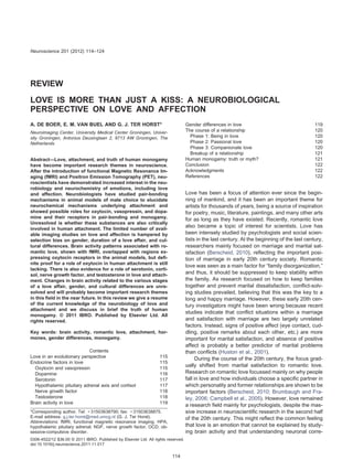 REVIEW
LOVE IS MORE THAN JUST A KISS: A NEUROBIOLOGICAL
PERSPECTIVE ON LOVE AND AFFECTION
A. DE BOER, E. M. VAN BUEL AND G. J. TER HORST*
Neuroimaging Center, University Medical Center Groningen, Univer-
sity Groningen, Antonius Deusinglaan 2, 9713 AW Groningen, The
Netherlands
Abstract—Love, attachment, and truth of human monogamy
have become important research themes in neuroscience.
After the introduction of functional Magnetic Resonance Im-
aging (fMRI) and Positron Emission Tomography (PET), neu-
roscientists have demonstrated increased interest in the neu-
robiology and neurochemistry of emotions, including love
and affection. Neurobiologists have studied pair-bonding
mechanisms in animal models of mate choice to elucidate
neurochemical mechanisms underlying attachment and
showed possible roles for oxytocin, vasopressin, and dopa-
mine and their receptors in pair-bonding and monogamy.
Unresolved is whether these substances are also critically
involved in human attachment. The limited number of avail-
able imaging studies on love and affection is hampered by
selection bias on gender, duration of a love affair, and cul-
tural differences. Brain activity patterns associated with ro-
mantic love, shown with fMRI, overlapped with regions ex-
pressing oxytocin receptors in the animal models, but deﬁ-
nite proof for a role of oxytocin in human attachment is still
lacking. There is also evidence for a role of serotonin, corti-
sol, nerve growth factor, and testosterone in love and attach-
ment. Changes in brain activity related to the various stages
of a love affair, gender, and cultural differences are unre-
solved and will probably become important research themes
in this ﬁeld in the near future. In this review we give a resume
of the current knowledge of the neurobiology of love and
attachment and we discuss in brief the truth of human
monogamy. © 2011 IBRO. Published by Elsevier Ltd. All
rights reserved.
Key words: brain activity, romantic love, attachment, hor-
mones, gender differences, monogamy.
Contents
Love in an evolutionary perspective 115
Endocrine factors in love 115
Oxytocin and vasopressin 115
Dopamine 116
Serotonin 117
Hypothalamic pituitary adrenal axis and cortisol 117
Nerve growth factor 118
Testosterone 118
Brain activity in love 119
Gender differences in love 119
The course of a relationship 120
Phase 1: Being in love 120
Phase 2: Passional love 120
Phase 3: Companionate love 120
Breakup of a relationship 121
Human monogamy: truth or myth? 121
Conclusion 122
Acknowledgments 122
References 122
Love has been a focus of attention ever since the begin-
ning of mankind, and it has been an important theme for
artists for thousands of years, being a source of inspiration
for poetry, music, literature, paintings, and many other arts
for as long as they have existed. Recently, romantic love
also became a topic of interest for scientists. Love has
been intensely studied by psychologists and social scien-
tists in the last century. At the beginning of the last century,
researchers mainly focused on marriage and marital sat-
isfaction (Berscheid, 2010), reﬂecting the important posi-
tion of marriage in early 20th century society. Romantic
love was seen as a main factor for “family disorganization,”
and thus, it should be suppressed to keep stability within
the family. As research focused on how to keep families
together and prevent marital dissatisfaction, conﬂict-solv-
ing studies prevailed, believing that this was the key to a
long and happy marriage. However, these early 20th cen-
tury investigators might have been wrong because recent
studies indicate that conﬂict situations within a marriage
and satisfaction with marriage are two largely unrelated
factors. Instead, signs of positive affect (eye contact, cud-
dling, positive remarks about each other, etc.) are more
important for marital satisfaction, and absence of positive
affect is probably a better predictor of marital problems
than conﬂicts (Huston et al., 2001).
During the course of the 20th century, the focus grad-
ually shifted from marital satisfaction to romantic love.
Research on romantic love focussed mainly on why people
fall in love and how individuals choose a speciﬁc partner in
which personality and former relationships are shown to be
important factors (Berscheid, 2010; Brumbaugh and Fra-
ley, 2006; Campbell et al., 2005). However, love remained
a research ﬁeld mainly for psychologists, despite the mas-
sive increase in neuroscientiﬁc research in the second half
of the 20th century. This might reﬂect the common feeling
that love is an emotion that cannot be explained by study-
ing brain activity and that understanding neuronal corre-
*Corresponding author. Tel: ϩ31503638790; fax: ϩ31503638875.
E-mail address: g.j.ter.horst@med.umcg.nl (G. J. Ter Horst).
Abbreviations: fMRI, functional magnetic resonance imaging; HPA,
hypothalamic pituitary adrenal; NGF, nerve growth factor; OCD, ob-
sessive-compulsive disorder.
Neuroscience 201 (2012) 114–124
0306-4522/12 $36.00 © 2011 IBRO. Published by Elsevier Ltd. All rights reserved.
doi:10.1016/j.neuroscience.2011.11.017
114
 