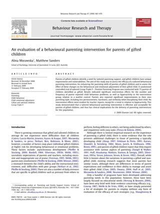 An evaluation of a behavioural parenting intervention for parents of gifted
children
Alina Morawska*, Matthew Sanders
School of Psychology, University of Queensland, St Lucia, QLD, Australia
a r t i c l e i n f o
Article history:
Received 10 December 2008
Received in revised form
11 February 2009
Accepted 17 February 2009
Keywords:
Parenting
Child behaviour
Child emotional adjustment
Gifted and talented children
Group Triple P
a b s t r a c t
Parents of gifted children identify a need for tailored parenting support, and gifted children have unique
requirements and vulnerabilities. The aim of this study was to assess the efﬁcacy of a tailored behavioural
parenting intervention, for enhancing the parenting skills of parents of gifted children and to assess the
effect of these changes on the behavioural and emotional adjustment of their gifted child. A randomised
controlled trial of tailored Group Triple P – Positive Parenting Program was conducted with 75 parents of
children identiﬁed as gifted. Results indicated signiﬁcant intervention effects for the number and
frequency of parent reported child behaviour problems, as well as hyperactivity in the intervention
group, relative to a waitlist control. Parents also reported signiﬁcant improvements in their own
parenting style, including less permissiveness, harshness, and verbosity when disciplining their child. No
intervention effects were evident for teacher reports, except for a trend in relation to hyperactivity. This
study demonstrated that a tailored behavioural parenting intervention is effective and acceptable for
parents of gifted children, and thus has clinical implications for the delivery of parenting interventions
for this population.
Ó 2009 Elsevier Ltd. All rights reserved.
Introduction
There is growing consensus that gifted and talented children on
average do not experience more difﬁculties than all children
(Calero, Garcia-Martin, Jimenez, Kazen, & Araque, 2007; Morawska
& Sanders, in press; Neihart, Reis, Robinson, & Moon, 2002),
however, a number of factors may place individual gifted children
at higher risk for developing behavioural or emotional problems.
These factors include: asynchronous development (Pfeiffer &
Stocking, 2000; Roedell, 1984; Silverman, 1993b; Webb, 1993);
unrealistic expectations of parents and teachers, including exces-
sive and inappropriate use of praise (Freeman, 1995; Webb, 1993);
parent over-involvement (Pfeiffer & Stocking, 2000; Winner, 2000);
a mismatch between the child’s ability and the instructional envi-
ronment, and; difﬁculties with peer groups (Neihart et al., 2002;
Pfeiffer & Stocking, 2000). There are also a number of daily stressors
that are speciﬁc to gifted children such as pressure from others to
perform, feeling different to others, not being understood by others,
and impatience with easy tasks (Preuss & Dubow, 2004).
Although there is limited empirical research on the experience
of parenting a gifted child, there is some evidence that the role
presents additional challenges to those of parenting a typically
developing child (Alsop, 1997; Feldman & Piirto, 1995; Karnes,
Shwedel, & Steinberg, 1984; Moon, Jurich, & Feldhusen, 1996;
Rimm, 1995), and parents of gifted children report that they require
assistance with various aspects of parenting (Dangel & Walker,
1991; Huff, Houskamp, Watkins, Stanton, & Tavegia, 2005; Silver-
man, 1993a; Strom, Johnson, Strom, & Strom, 1992). Overall, while
little is known about the variations in parenting a gifted and non-
gifted child, existing research suggests that most parents face
similar issues, although there are differences in terms of parent
expectations and conﬁdence in their ability to manage and assist
their gifted child (Chan, 2005; Dwairy, 2004; Huff et al., 2005;
Morawska & Sanders, 2008; Neumeister, 2004; Winner, 2000).
Only a handful of programs have been developed addressing
parenting needs in this population; however, these have been
largely focused on educational needs (Hertzog & Bennett, 2004),
have been very brief with little evidence concerning efﬁcacy (e.g.,
Conroy, 1987; Webb & De Vries, 1998), or have simply presented
a list of strategies for parents to employ without any form of
evaluation of the efﬁcacy of such strategies (e.g., Shaughnessy &
* Corresponding author at: Parenting and Family Support Centre, School of
Psychology, University of Queensland, St Lucia, QLD 4072, Australia. Tel.: þ61 7 3365
7304; fax: þ61 7 3365 6724.
E-mail address: alina@psy.uq.edu.au (A. Morawska).
Contents lists available at ScienceDirect
Behaviour Research and Therapy
journal homepage: www.elsevier.com/locate/brat
0005-7967/$ – see front matter Ó 2009 Elsevier Ltd. All rights reserved.
doi:10.1016/j.brat.2009.02.008
Behaviour Research and Therapy 47 (2009) 463–470
 