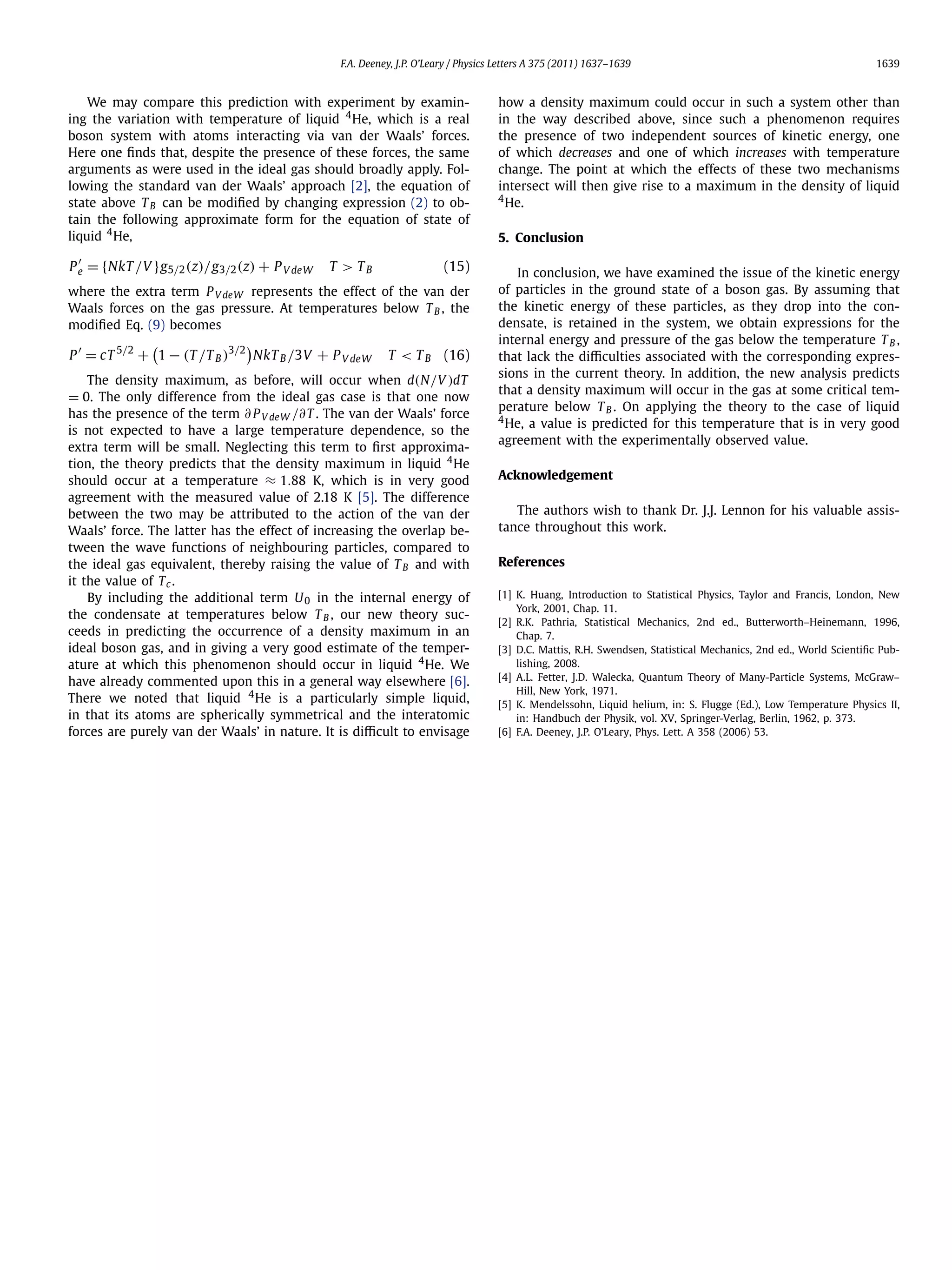 F.A. Deeney, J.P. O’Leary / Physics Letters A 375 (2011) 1637–1639 1639
We may compare this prediction with experiment by examin-
ing the variation with temperature of liquid 4
He, which is a real
boson system with atoms interacting via van der Waals’ forces.
Here one ﬁnds that, despite the presence of these forces, the same
arguments as were used in the ideal gas should broadly apply. Fol-
lowing the standard van der Waals’ approach [2], the equation of
state above TB can be modiﬁed by changing expression (2) to ob-
tain the following approximate form for the equation of state of
liquid 4
He,
Pe = {NkT /V }g5/2(z)/g3/2(z) + PV deW T > TB (15)
where the extra term PV deW represents the effect of the van der
Waals forces on the gas pressure. At temperatures below TB , the
modiﬁed Eq. (9) becomes
P = cT 5/2
+ 1 − (T /TB )3/2
NkTB /3V + PV deW T < TB (16)
The density maximum, as before, will occur when d(N/V )dT
= 0. The only difference from the ideal gas case is that one now
has the presence of the term ∂ PV deW /∂T . The van der Waals’ force
is not expected to have a large temperature dependence, so the
extra term will be small. Neglecting this term to ﬁrst approxima-
tion, the theory predicts that the density maximum in liquid 4
He
should occur at a temperature ≈ 1.88 K, which is in very good
agreement with the measured value of 2.18 K [5]. The difference
between the two may be attributed to the action of the van der
Waals’ force. The latter has the effect of increasing the overlap be-
tween the wave functions of neighbouring particles, compared to
the ideal gas equivalent, thereby raising the value of TB and with
it the value of Tc.
By including the additional term U0 in the internal energy of
the condensate at temperatures below TB , our new theory suc-
ceeds in predicting the occurrence of a density maximum in an
ideal boson gas, and in giving a very good estimate of the temper-
ature at which this phenomenon should occur in liquid 4
He. We
have already commented upon this in a general way elsewhere [6].
There we noted that liquid 4
He is a particularly simple liquid,
in that its atoms are spherically symmetrical and the interatomic
forces are purely van der Waals’ in nature. It is diﬃcult to envisage
how a density maximum could occur in such a system other than
in the way described above, since such a phenomenon requires
the presence of two independent sources of kinetic energy, one
of which decreases and one of which increases with temperature
change. The point at which the effects of these two mechanisms
intersect will then give rise to a maximum in the density of liquid
4
He.
5. Conclusion
In conclusion, we have examined the issue of the kinetic energy
of particles in the ground state of a boson gas. By assuming that
the kinetic energy of these particles, as they drop into the con-
densate, is retained in the system, we obtain expressions for the
internal energy and pressure of the gas below the temperature TB ,
that lack the diﬃculties associated with the corresponding expres-
sions in the current theory. In addition, the new analysis predicts
that a density maximum will occur in the gas at some critical tem-
perature below TB . On applying the theory to the case of liquid
4
He, a value is predicted for this temperature that is in very good
agreement with the experimentally observed value.
Acknowledgement
The authors wish to thank Dr. J.J. Lennon for his valuable assis-
tance throughout this work.
References
[1] K. Huang, Introduction to Statistical Physics, Taylor and Francis, London, New
York, 2001, Chap. 11.
[2] R.K. Pathria, Statistical Mechanics, 2nd ed., Butterworth–Heinemann, 1996,
Chap. 7.
[3] D.C. Mattis, R.H. Swendsen, Statistical Mechanics, 2nd ed., World Scientiﬁc Pub-
lishing, 2008.
[4] A.L. Fetter, J.D. Walecka, Quantum Theory of Many-Particle Systems, McGraw–
Hill, New York, 1971.
[5] K. Mendelssohn, Liquid helium, in: S. Flugge (Ed.), Low Temperature Physics II,
in: Handbuch der Physik, vol. XV, Springer-Verlag, Berlin, 1962, p. 373.
[6] F.A. Deeney, J.P. O’Leary, Phys. Lett. A 358 (2006) 53.
 