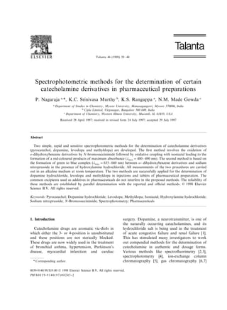 Talanta 46 (1998) 39–44
Spectrophotometric methods for the determination of certain
catecholamine derivatives in pharmaceutical preparations
P. Nagaraja a,
*, K.C. Srinivasa Murthy b
, K.S. Rangappa a
, N.M. Made Gowda c
a
Department of Studies in Chemistry, Mysore Uni6ersity, Manasagangotri, Mysore 570006, India
b
Cipla Limited, Virgonagar, Bangalore 560 049, India
c
Department of Chemistry, Western Illinois Uni6ersity, Macomb, IL 61455, USA
Received 28 April 1997; received in revised form 24 July 1997; accepted 29 July 1997
Abstract
Two simple, rapid and sensitive spectrophotometric methods for the determination of catecholamine derivatives
(pyrocatechol, dopamine, levodopa and methyldopa) are developed. The ﬁrst method involves the oxidation of
o-dihydroxybenzene derivatives by N-bromosuccinimide followed by oxidative coupling with isoniazid leading to the
formation of a red-coloured products of maximum absorbance (umax =480–490 nm). The second method is based on
the formation of green to blue complex (umax =635–660 nm) between o- dihydroxybenzene derivatives and sodium
nitroprusside in the presence of hydroxylamine hydrochloride. All measurements of the two procedures are carried
out in an alkaline medium at room temperature. The two methods are successfully applied for the determination of
dopamine hydrochloride, levodopa and methyldopa in injections and tablets of pharmaceutical preparation. The
common excipients used as additives in pharmaceuticals do not interfere in the proposed methods. The reliability of
these methods are established by parallel determination with the reported and ofﬁcial methods. © 1998 Elsevier
Science B.V. All rights reserved.
Keywords: Pyrocatechol; Dopamine hydrochloride; Levodopa; Methyldopa; Isoniazid; Hydroxylamine hydrochloride;
Sodium nitroprusside; N-Bromosuccinimide; Spectrophotometry; Pharmaceuticals
1. Introduction
Catecholamine drugs are aromatic vic-diols in
which either the 3- or 4-position is unsubstituted
and these positions are not sterically blocked.
These drugs are now widely used in the treatment
of bronchial asthma, hypertension, Parkinson’s
disease, myocardial infarction and cardiac
surgery. Dopamine, a neurotransmitter, is one of
the naturally occurring catecholamines, and its
hydrochloride salt is being used in the treatment
of acute congestive failure and renal failure [1].
This has stimulated many investigators to work
out compendial methods for the determination of
catecholamine in authentic and dosage forms.
Various methods like spectroﬂuorimetry [2,3],
spectrophotometry [4], ion-exchange column
chromatography [5], gas chromatography [6,7]* Corresponding author.
0039-9140/98/$19.00 © 1998 Elsevier Science B.V. All rights reserved.
PII S0039-9140(97)00245-2
 