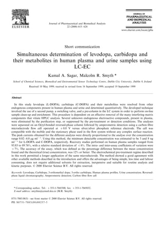 Journal of Pharmaceutical and Biomedical Analysis
22 (2000) 613–624
Short communication
Simultaneous determination of levodopa, carbidopa and
their metabolites in human plasma and urine samples using
LC-EC
Kamal A. Sagar, Malcolm R. Smyth *
School of Chemical Sciences, Biomedical and En6ironmental Sensor Technology Centre, Dublin City Uni6ersity, Dublin 9, Ireland
Received 10 May 1999; received in revised form 16 September 1999; accepted 19 September 1999
Abstract
In this study levodopa (L-DOPA), carbidopa (C-DOPA) and their metabolites were resolved from other
endogenous components present in human plasma and urine and determined quantitatively. The developed technique
involved the use of a second pump, a switching valve, and a pre-column in the LC system in order to perform on-line
sample clean-up and enrichment. This procedure is dependent on an effective removal of the many interfering matrix
components that vitiate HPLC analysis. Several unknown endogenous electroactive compounds, present in plasma,
were eliminated by the puriﬁcation step, or suppressed by the pre-treatment or detection conditions. The analyses
were separated on an Octyl-bonded reversed-phase column followed by amperometric detection using a carbon ﬁbre
microelectrode ﬂow cell operated at +0.8 V versus silver/silver phosphate reference electrode. The cell was
compatible with the mobile and the stationary phase used in the ﬂow system without any complex surface reaction.
The peak currents obtained for the different analytes were directly proportional to the analyse over the concentration
range 0.02–4.0 mg ml−1
. Using this method, the minimum detectable concentration was estimated to be 5 and 8 ng
ml−1
for L-DOPA and C-DOPA, respectively. Recovery studies performed on human plasma samples ranged from
93.83 to 89.76%, with a relative standard deviation of B6%. The intra- and inter-assay coefﬁcients of variation were
B7%. The accuracy of the assay, which was deﬁned as the percentage difference between the mean concentration
found and the theoretical (true) concentration, was 12% or better. The electrochemical pre-treatment regime described
in this work permitted a longer application of the same microelectrode. The method showed a good agreement with
other available methods described in the introduction and offers the advantages of being simple, less time and labour
consuming, does not require additional solvents for extraction, inexpensive and suitable for routine analysis and
kinetic purposes. © 2000 Elsevier Science B.V. All rights reserved.
Keywords: Levodopa; Carbidopa; 3-orthomethyl dopa; 3-ortho carbidopa; Human plasma proﬁles; Urine concentration; Reversed-
phase liquid chromatography; Amperometric detection; Carbon ﬁbre ﬂow cell
www.elsevier.com/locate/jpba
* Corresponding author. Tel.: +353-1-7045308; fax: +353-1-7045032.
E-mail address: smythm@ccmail.dcu.ie (M.R. Smyth)
0731-7085/00/$ - see front matter © 2000 Elsevier Science B.V. All rights reserved.
PII: S0731-7085(00)00237-5
 