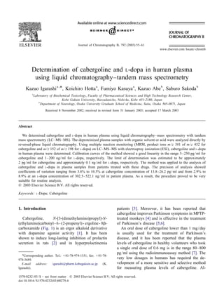 Journal of Chromatography B, 792 (2003) 55–61
www.elsevier.com/locate/chromb
Determination of cabergoline and L-dopa in human plasma
using liquid chromatography–tandem mass spectrometry
a , a a b b
*Kazuo Igarashi , Koichiro Hotta , Fumiyo Kasuya , Kazuo Abe , Saburo Sakoda
a
Laboratory of Biochemical Toxicology, Faculty of Pharmaceutical Sciences and High Technology Research Center,
Kobe Gakuin University, Ikawadanicho, Nishi-ku, Kobe 651-2180, Japan
b
Department of Neurology, Osaka University Graduate School of Medicine, Suita, Osaka 565-0871, Japan
Received 8 November 2002; received in revised form 31 January 2003; accepted 17 March 2003
Abstract
We determined cabergoline and L-dopa in human plasma using liquid chromatography–mass spectrometry with tandem
mass spectrometry (LC–MS–MS). The deproteinized plasma samples with organic solvent or acid were analyzed directly by
reversed-phase liquid chromatography. Using multiple reaction monitoring (MRM, product ions m/z 381 of m/z 452 for
cabergoline and m/z 152 of m/z 198 for L-dopa) on LC–MS–MS with electrospray ionization (ESI), cabergoline and L-dopa
in human plasma were determined. Calibration curves of the method showed a good linearity in the range 5–250 pg/ml for
cabergoline and 1–200 ng/ml for L-dopa, respectively. The limit of determination was estimated to be approximately
2 pg/ml for cabergoline and approximately 0.1 ng/ml for L-dopa, respectively. The method was applied to the analysis of
cabergoline and L-dopa in plasma samples from patients treated with these drugs. The precision of analysis showed
coefﬁcients of variation ranging from 3.8% to 10.5% at cabergoline concentration of 13.8–26.2 pg/ml and from 2.9% to
8.9% at an L-dopa concentration of 302.5–522.1 ng/ml in patient plasma. As a result, the procedure proved to be very
suitable for routine analysis.
 2003 Elsevier Science B.V. All rights reserved.
Keywords: L-Dopa; Cabergoline
1. Introduction patients [3]. Moreover, it has been reported that
cabergoline improves Parkinson symptoms in MPTP-
Cabergoline, N-[3-(dimethylamino)propyl]-N- treated monkeys [4] and is effective in the treatment
(ethylamino)carbonyl - 6 - (2-propenyl) - ergoline - 8b- of Parkinson’s disease [5,6].
carboxamide (Fig. 1) is an ergot alkaloid derivative An oral dose of cabergoline lower than 1 mg/day
with dopamine agonist activity [1]. It has been is usually used for the treatment of Parkinson’s
shown to induce long-lasting inhibition of prolactin disease, and it has been reported that the plasma
secretion in rats [2] and in hyperprolactinemia levels of cabergoline in healthy volunteers who took
a single oral dose of 0.6 mg is in the range 80–800
pg/ml using the radioimmunoassay method [7]. The
*Corresponding author. Tel.: 181-78-974-1551; fax: 181-78-
very low dosages in humans has required the de-974-5689.
velopment of a more sensitive and selective methodE-mail address: igarashi@pharm.kobegakuin.ac.jp (K.
Igarashi). for measuring plasma levels of cabergoline. Al-
1570-0232/03/$ – see front matter  2003 Elsevier Science B.V. All rights reserved.
doi:10.1016/S1570-0232(03)00279-4
 