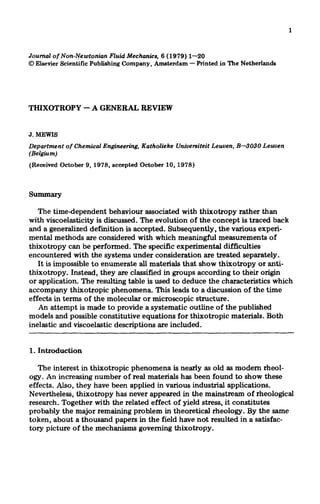 1

Journal of Non-Newtonian
Fluid Mechanics, 6 (1979) l-20
0 Elsevier Scienkc Publishing Company, Amsterdam - Printed in The Netherlands

THIXOTROPY - A GENERAL REVIEW

J. MEWIS

Department
(Belgium)

of Chemical Engineering,

Katholieke

(Received October 9, 1978, accepted October

Uniuereiteit

Leuven, B-3030

Leuven

10,1978)

The time-dependent behaviour associated with thixotropy rather than
with viscoelasticity is discussed. The evolution of the concept is traced back
and a generalized definition is accepted. Subsequently, the various experimental methods are considered with which meaningful measurements of
thixotropy can be performed. The specific experimental difficulties
encountered with the systems under consideration are treated separately.
It is impossible to enumerate all materials that show thixotropy or antithixotropy. Instead, they are classified in groups according to their origin
or application. The resulting table is used to deduce the characteristics which
accompany thixotropic phenomena. This leads to a discussion of the time
effects in terms of the molecular or microscopic structure.
An attempt is made to provide a systematic outline of the published
models and possible constitutive equations for thixotropic materials. Both
inelastic and viscoelastic descriptions are included.
1. Introduction
The interest in thixotropic phenomena is nearly as old as modem rheology. An increasing number of real materials has been found to show these
effects. Also, they have been applied in various industrial applications.
Nevertheless, thixotropy has never appeared in the mainstream of rheological
research. Together with the related effect of yield stress, it constitutes
probably the major remaining problem in theoretical rheology. By the same
token, about a thousand papers in the field have not resulted in a satisfactory picture of the mechanisms governing thixotropy.

 