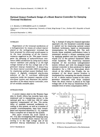 Electric Power Systems Research, 10 (1986) 25 - 33

Optimal Output Feedback
Torsional Oscillations

25

D e s i g n o f a Shunt Reactor C o n t r o l l e r

for Damping

J. C. BALDA, E. EITELBERG and R. G. HARLEY
Department of Electrical Engineering, University of Natal, King George V Ave., Durban 4001 (Republic of South
Africa)
(Accepted September 4, 1985)

SUMMARY
Suppression o f the torsional oscillations o f
a turbogenerator by means o f a shunt reactor
placed at the turbogenerator terminals has
been proposed by others and would appear to
be the most promising o f all the countermeasures suggested so far. This paper investigates the damping o f subsynchronous resonance (SSR ) oscillations by using such a shunt
reactor stabilizer and placing it at the high
voltage instead o f the low voltage side o f the
generator step-up transformer. It shows h o w
the shunt reactor controller (SRC) is designed
by employing optimal o u t p u t feedback techniques. A digitally c o m p u t e d step-by-step
solution o f the 31 non-linear differential
equations yields the transient response o f the
non-linear system and illustrates the stabilizing effect o f the shunt reactor controller, even
for an initially unstable plant.

Fig. 1. Instead of using the classical eigenvalue
approach [4], the linearized controller design
is carried o u t by employing optimal o u t p u t
feedback techniques, based on deterministic
interpretation by Eitelberg [6]. The wellknown linear quadratic performance index is
minimized around a chosen operating point
b y applying gradient and line searching techniques [7] to the system's linearized differential equations. The closed-loop transient
response of the non-linear turbogenerator
system w i t h o u t and with the designed linear
optimal controller is then predicted by digital
simulation for a 100 ms three-phase shortcircuit at the infinite bus. Finally, the importance o f the shunt reactor location is
emphasized by comparing the results obtained
in ref. 4 (shunt reactor located at the turbogenerator terminals) with those obtained
when the shunt reactor is placed at the high
voltage side of the step-up transformer for an
unstable level of series compensation (60%).

INTRODUCTION
RI

A power station sited in the Western Cape
area in South Africa has recently been commissioned and is transmitting p o w e r to the
national grid via a 1400 km, 400 kV series
capacitor compensated AC line. The probability of unstable torsional oscillations occurring in this system, as well as a number of
possible countermeasures, have been investigated and reported elsewhere [1 - 5], together
with a complete set of data for the system.
This paper extends the work started in
ref. 4 by also investigating SSR damping using
a thyristor-controlled shunt reactor b u t connecting it to the high voltage side of the
generator step-up transformer as shown in
0378-7796/86/$3.50

×l

×c

~r•

r~

TURBI~ T G S
SA E

~ a~J ,
~ ~ J
~

> TRANSFORMER

II x2

LJ
F

l J ~i
s Y

SHUNT REACTOR
CQNTROLLER
Fig, 1. I n f i n i t e h u s - t u r b o g e n e r a t o r

system.

© Elsevier Sequoia/Printed in The Netherlands

 