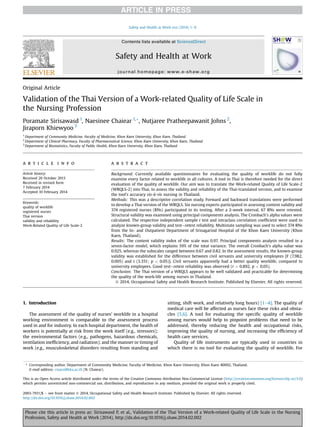 Original Article
Validation of the Thai Version of a Work-related Quality of Life Scale in
the Nursing Profession
Poramate Sirisawasd 1
, Naesinee Chaiear 1,*, Nutjaree Pratheepawanit Johns 2
,
Jiraporn Khiewyoo 3
1
Department of Community Medicine, Faculty of Medicine, Khon Kaen University, Khon Kaen, Thailand
2
Department of Clinical Pharmacy, Faculty of Pharmaceutical Science, Khon Kaen University, Khon Kaen, Thailand
3
Department of Biostatistics, Faculty of Public Health, Khon Kaen University, Khon Kaen, Thailand
a r t i c l e i n f o
Article history:
Received 26 October 2013
Received in revised form
7 February 2014
Accepted 10 February 2014
Keywords:
quality of worklife
registered nurses
Thai version
validity and reliability
Work-Related Quality of Life Scale-2
a b s t r a c t
Background: Currently available questionnaires for evaluating the quality of worklife do not fully
examine every factor related to worklife in all cultures. A tool in Thai is therefore needed for the direct
evaluation of the quality of worklife. Our aim was to translate the Work-related Quality of Life Scale-2
(WRQLS-2) into Thai, to assess the validity and reliability of the Thai-translated version, and to examine
the tool’s accuracy vis-à-vis nursing in Thailand.
Methods: This was a descriptive correlation study. Forward and backward translations were performed
to develop a Thai version of the WRQLS. Six nursing experts participated in assessing content validity and
374 registered nurses (RNs) participated in its testing. After a 2-week interval, 67 RNs were retested.
Structural validity was examined using principal components analysis. The Cronbach’s alpha values were
calculated. The respective independent sample t test and intraclass correlation coefﬁcient were used to
analyze known-group validity and testeretest reliability. Multistate sampling was used to select 374 RNs
from the In- and Outpatient Department of Srinagarind Hospital of the Khon Kaen University (Khon
Kaen, Thailand).
Results: The content validity index of the scale was 0.97. Principal components analysis resulted in a
seven-factor model, which explains 59% of the total variance. The overall Cronbach’s alpha value was
0.925, whereas the subscales ranged between 0.67 and 0.82. In the assessment results, the known-group
validity was established for the difference between civil servants and university employees [F (7.982,
0.005) and t (3.351; p < 0.05)]. Civil servants apparently had a better quality worklife, compared to
university employees. Good testeretest reliability was observed (r ¼ 0.892, p < 0.05).
Conclusion: The Thai version of a WRQLS appears to be well validated and practicable for determining
the quality of the work-life among nurses in Thailand.
Ó 2014, Occupational Safety and Health Research Institute. Published by Elsevier. All rights reserved.
1. Introduction
The assessment of the quality of nurses’ worklife in a hospital
working environment is comparable to the assessment process
used in and for industry. In each hospital department, the health of
workers is potentially at risk from the work itself (e.g., stressors);
the environmental factors (e.g., pathogens, hazardous chemicals,
ventilation inefﬁciency, and radiation); and the manner or timing of
work (e.g., musculoskeletal disorders resulting from standing and
sitting, shift work, and relatively long hours) [1e4]. The quality of
medical care will be affected as nurses face these risks and obsta-
cles [5,6]. A tool for evaluating the speciﬁc quality of worklife
among nurses would help to pinpoint problems that need to be
addressed, thereby reducing the health and occupational risks,
improving the quality of nursing, and increasing the efﬁciency of
health care services.
Quality of life instruments are typically used in countries in
which there is no tool for evaluating the quality of worklife. For
* Corresponding author. Department of Community Medicine, Faculty of Medicine, Khon Kaen University, Khon Kaen 40002, Thailand.
E-mail address: cnaesi@kku.ac.th (N. Chaiear).
This is an Open Access article distributed under the terms of the Creative Commons Attribution Non-Commercial License (http://creativecommons.org/licenses/by-nc/3.0)
which permits unrestricted non-commercial use, distribution, and reproduction in any medium, provided the original work is properly cited.
Contents lists available at ScienceDirect
Safety and Health at Work
journal homepage: www.e-shaw.org
2093-7911/$ e see front matter Ó 2014, Occupational Safety and Health Research Institute. Published by Elsevier. All rights reserved.
http://dx.doi.org/10.1016/j.shaw.2014.02.002
Safety and Health at Work xxx (2014) 1e6
Please cite this article in press as: Sirisawasd P, et al., Validation of the Thai Version of a Work-related Quality of Life Scale in the Nursing
Profession, Safety and Health at Work (2014), http://dx.doi.org/10.1016/j.shaw.2014.02.002
 