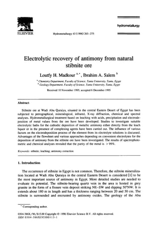 L . . . . i 
ELSEVIER Hydrometallurgy 43 (1996) 265-275 
hydrometallurgy 
Electrolytic recovery of antimony from natural 
stibnite ore 
Loutfy H. Madkour a, *, Ibrahim A. Salem b 
a Chemistry Department, Faculty of Science, Tanta University, Tanta, Egypt 
b Geology Department, Faculty of Science, Tanta University, Tanta, Egypt 
Received l0 November 1995; accepted 6 December 1995 
Abstract 
Stibnite ore at Wadi Abu Quraiya, situated in the central Eastern Desert of Egypt has been 
subjected to petrographical, mineralogical, infrared, X-ray diffraction, chemical and spectral 
analyses. Hydrometallurgical treatment based on leaching with acids, precipitation and electrode-position 
of metal values from the ore have been developed. Studies to investigate suitable 
electrolytic baths for the cathodic deposition of metallic antimony either directly from the leach 
liquor or in the presence of complexing agents have been carded out. The influence of various 
factors on the electrodeposition process of the element from its electrolyte solutions is discussed. 
Advantages of the flowsheet and various approaches depending on convenient electrolytes for the 
deposition of antimony from the stibnite ore have been investigated. The results of spectrophoto-metric 
and chemical analyses revealed that the purity of the metal is > 99%. 
Keywords: stibnite; leaching; antimony extraction 
1. Introduction 
The occurrence of stibnite in Egypt is not common. Therefore, the stibnite mineraliza-tion 
located at Wadi Abu Quraiya in the central Eastern Desert is considered [1] to be 
the most important source of antimony in Egypt. More detailed studies are needed to 
evaluate its potential. The stibnite-bearing quartz vein in the area is hosted in grey 
granite in the form of a fissure vein deposit striking NE-SW and dipping 50°NW. It is 
extends about 180 m in length and has a thickness ranging between 20 and 50 cm. The 
stibnite is surrounded and encrusted by antimony oxides. The geology of the Abu 
* Corresponding author. 
0304-386X/96/$15.00 Copyright © 1996 Elsevier Science B.V. All rights reserved. 
SSDI 0304-386X(95)00113- 1 
 