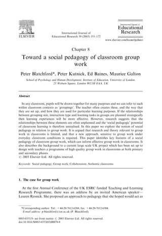 ARTICLE IN PRESS 
International Journal of 
Educational Research 39 (2003) 153–172 
Chapter 8 
Toward a social pedagogy of classroom group 
work 
Peter Blatchford*, Peter Kutnick, Ed Baines, Maurice Galton 
School of Psychology and Human Development, Institute of Education, University of London, 
25 Woburn Square, London WC1H OAA, UK 
Abstract 
In any classroom, pupils will be drawn together for many purposes and we can refer to such 
within classroom contexts as ‘groupings’. The teacher often creates these, and the way that 
they are set up, and how they are used for particular learning purposes. If the relationships 
between grouping size, interaction type and learning tasks in groups are planned strategically 
then learning experiences will be more effective. However, research suggests that the 
relationships between these elements are often unplanned and the ‘social pedagogic’ potential 
of classroom learning is therefore unrealised. In this paper we explore the notion of social 
pedagogy in relation to group work. It is argued that research and theory relevant to group 
work in classrooms is limited, and that a new approach, sensitive to group work under 
everyday classroom conditions is required. This paper identifies key features of a social 
pedagogy of classroom group work, which can inform effective group work in classrooms. It 
also describes the background to a current large scale UK project which has been set up to 
design with teachers a programme of high quality group work in classrooms at both primary 
and secondary phases. 
r 2003 Elsevier Ltd. All rights reserved. 
Keywords: Social pedagogy; Group work; Collaboration; Authentic classrooms 
1. The case for group work 
At the first Annual Conference of the UK ESRC funded Teaching and Learning 
Research Programme, there was an address by an invited American speaker— 
Lauren Resnick. She proposed an approach to pedagogy that she hoped would act as 
*Corresponding author. Tel.: +44-20-7612-6268; fax: +44-20-7612-6304. 
E-mail address: p.blatchford@ioe.ac.uk (P. Blatchford). 
0883-0355/$ - see front matter r 2003 Elsevier Ltd. All rights reserved. 
doi:10.1016/S0883-0355(03)00078-8 
 