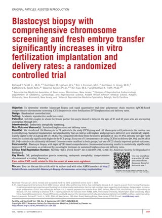 ORIGINAL ARTICLES: ASSISTED REPRODUCTION 
Blastocyst biopsy with 
comprehensive chromosome 
screening and fresh embryo transfer 
significantly increases in vitro 
fertilization implantation and 
delivery rates: a randomized 
controlled trial 
Richard T. Scott Jr., M.D.,a,b Kathleen M. Upham, B.S.,a Eric J. Forman, M.D.,b Kathleen H. Hong, M.D.,b 
Katherine L. Scott, M.S.,a,c Deanne Taylor, Ph.D.,a,b Xin Tao, M.S.,a and Nathan R. Treff, Ph.D.a,b 
a Reproductive Medicine Associates of New Jersey, Morristown, New Jersey; b Division of Reproductive Endocrinology, 
Department of Obstetrics, Gynecology, and Reproductive Science, Robert Wood Johnson Medical School, Rutgers 
University, New Brunswick, New Jersey; and c Atlantic Reproductive Medicine Specialists, Raleigh, North Carolina 
Objective: To determine whether blastocyst biopsy and rapid quantitative real-time polymerase chain reaction (qPCR)–based 
comprehensive chromosome screening (CCS) improves in vitro fertilization (IVF) implantation and delivery rates. 
Design: Randomized controlled trial. 
Setting: Academic reproductive medicine center. 
Patient(s): Infertile couples in whom the female partner (or oocyte donor) is between the ages of 21 and 42 years who are attempting 
conception through IVF. 
Intervention(s): Embryonic aneuploidy screening. 
Main Outcome Measure(s): Sustained implantation and delivery rates. 
Result(s): We transferred 134 blastocysts to 72 patients in the study (CCS) group and 163 blastocysts to 83 patients in the routine care 
(control) group. Sustained implantation rates (probability that an embryo will implant and progress to delivery) were statistically signif-icantly 
higher in the CCS group (89 of 134; 66.4%) compared with those from the control group (78 of 163; 47.9%). Delivery rates per cycle 
were also statistically significantly higher in the CCS group. Sixty one of 72 treatment cycles using CCS led to delivery (84.7%), and 56 of 83 
(67.5%) control cycles ultimately delivered. Outcomes were excellent in both groups, but use of CCS clearly improved patient outcomes. 
Conclusion(s): Blastocyst biopsy with rapid qPCR-based comprehensive chromosomal screening results in statistically significantly 
improved IVF outcomes, as evidenced by meaningful increases in sustained implantation and delivery rates. 
Clinical Trial Registration Number: NCT01219283. (Fertil Steril 2013;100:697–703. 2013 by American Society for Reproductive 
Medicine.) 
Key Words: IVF, preimplantation genetic screening, embryonic aneuploidy, comprehensive 
Use your smartphone 
chromosomal screening, blastocyst 
to scan this QR code 
Earn online CME credit related to this document at www.asrm.org/elearn 
and connect to the 
discussion forum for 
Discuss: You can discuss this article with its authors and with other ASRM members at http:// 
this article now.* 
fertstertforum.com/scottrt-blastocyst-biopsy-chromosome-screening-implantation/ 
* Download a free QR code scanner by searching for “QR 
scanner” in your smartphone’s app store or app marketplace. 
Received February 21, 2013; revised and accepted April 18, 2013; published online June 1, 2013. 
R.T.S. reports payment for lectures from EMD Serono, Merck USA, and Ferring. K.M.U. has nothing to disclose. E.J.F. reports a grant from Ferring Pharmaceu-ticals 
for gonadotropin injections and funding for all other study medications; Ferring had no other input regarding study design, data analysis, or manu-script 
preparation. K.H.H. has nothing to disclose. K.L.S. reports payment for lectures from EMD Serono, Merck USA, and Ferring. D.T. has nothing to 
disclose. X.T. has nothing to disclose. N.R.T. reports payment for lectures from ASRM, JSAR, Penn State University, Washington State University, Mayo 
Clinic,AppliedBiosystems Inc., TexasARTSociety,andAAB; payment for development ofeducational presentationsfromASRM;andhas a patentpending. 
Reprint requests: Richard T. Scott Jr., M.D., RMA of New Jersey, 140 Allen Road, Basking Ridge, New Jersey 07920 (E-mail: rscott@rmanj.com). 
Fertility and Sterility® Vol. 100, No. 3, September 2013 0015-0282/$36.00 
Copyright ©2013 American Society for Reproductive Medicine, Published by Elsevier Inc. 
http://dx.doi.org/10.1016/j.fertnstert.2013.04.035 
VOL. 100 NO. 3 / SEPTEMBER 2013 697 
 