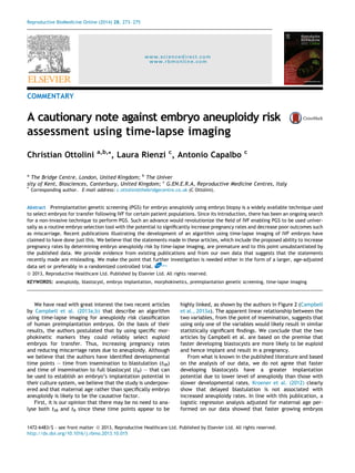 Reproductive BioMedicine Online (2014) 28, 273– 275 
www.sciencedirect.com 
www.rbmonline.com 
COMMENTARY 
A cautionary note against embryo aneuploidy risk 
assessment using time-lapse imaging 
Christian Ottolini a,b,*, Laura Rienzi c, Antonio Capalbo c 
a The Bridge Centre, London, United Kingdom; b The Univer 
sity of Kent, Biosciences, Canterbury, United Kingdom; c G.EN.E.R.A, Reproductive Medicine Centres, Italy 
* Corresponding author. E-mail address: c.ottolini@thebridgecentre.co.uk (C Ottolini). 
Abstract Preimplantation genetic screening (PGS) for embryo aneuploidy using embryo biopsy is a widely available technique used 
to select embryos for transfer following IVF for certain patient populations. Since its introduction, there has been an ongoing search 
for a non-invasive technique to perform PGS. Such an advance would revolutionize the field of IVF enabling PGS to be used univer-sally 
as a routine embryo selection tool with the potential to significantly increase pregnancy rates and decrease poor outcomes such 
as miscarriage. Recent publications illustrating the development of an algorithm using time-lapse imaging of IVF embryos have 
claimed to have done just this. We believe that the statements made in these articles, which include the proposed ability to increase 
pregnancy rates by determining embryo aneuploidy risk by time-lapse imaging, are premature and to this point unsubstantiated by 
the published data. We provide evidence from existing publications and from our own data that suggests that the statements 
recently made are misleading. We make the point that further investigation is needed either in the form of a larger, age-adjusted 
data set or preferably in a randomized controlled trial. RBMOnline 
ª 2013, Reproductive Healthcare Ltd. Published by Elsevier Ltd. All rights reserved. 
KEYWORDS: aneuploidy, blastocyst, embryo implantation, morphokinetics, preimplantation genetic screening, time-lapse imaging 
We have read with great interest the two recent articles 
by Campbell et al. (2013a,b) that describe an algorithm 
using time-lapse imaging for aneuploidy risk classification 
of human preimplantation embryos. On the basis of their 
results, the authors postulated that by using specific mor-phokinetic 
markers they could reliably select euploid 
embryos for transfer. Thus, increasing pregnancy rates 
and reducing miscarriage rates due to aneuploidy. Although 
we believe that the authors have identified developmental 
time points – time from insemination to blastulation (tSB) 
and time of insemination to full blastocyst (tB) – that can 
be used to establish an embryo’s implantation potential in 
their culture system, we believe that the study is underpow-ered 
and that maternal age rather than specifically embryo 
aneuploidy is likely to be the causative factor. 
First, it is our opinion that there may be no need to ana-lyse 
both tSB and tB since these time points appear to be 
highly linked, as shown by the authors in Figure 2 (Campbell 
et al., 2013a). The apparent linear relationship between the 
two variables, from the point of insemination, suggests that 
using only one of the variables would likely result in similar 
statistically significant findings. We conclude that the two 
articles by Campbell et al. are based on the premise that 
faster developing blastocysts are more likely to be euploid 
and hence implant and result in a pregnancy. 
From what is known in the published literature and based 
on the analysis of our data, we do not agree that faster 
developing blastocysts have a greater implantation 
potential due to lower level of aneuploidy than those with 
slower developmental rates. Kroener et al. (2012) clearly 
show that delayed blastulation is not associated with 
increased aneuploidy rates. In line with this publication, a 
logistic regression analysis adjusted for maternal age per-formed 
on our data showed that faster growing embryos 
1472-6483/$ - see front matter ª 2013, Reproductive Healthcare Ltd. Published by Elsevier Ltd. All rights reserved. 
http://dx.doi.org/10.1016/j.rbmo.2013.10.015 
 