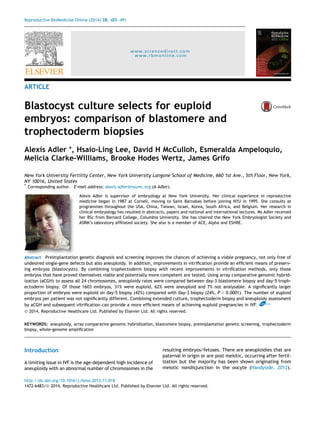 Reproductive BioMedicine Online (2014) 28, 485– 491 
www.sciencedirect.com 
www.rbmonline.com 
ARTICLE 
Blastocyst culture selects for euploid 
embryos: comparison of blastomere and 
trophectoderm biopsies 
Alexis Adler *, Hsaio-Ling Lee, David H McCulloh, Esmeralda Ampeloquio, 
Melicia Clarke-Williams, Brooke Hodes Wertz, James Grifo 
New York University Fertility Center, New York University Langone School of Medicine, 660 1st Ave., 5th Floor, New York, 
NY 10016, United States 
* Corresponding author. E-mail address: alexis.adler@nyumc.org (A Adler). 
Alexis Adler is supervisor of embryology at New York University. Her clinical experience in reproductive 
medicine began in 1987 at Cornell, moving to Saint Barnabas before joining NYU in 1995. She consults at 
programmes throughout the USA, China, Taiwan, Israel, Korea, South Africa, and Belgium. Her research in 
clinical embryology has resulted in abstracts, papers and national and international lectures. Ms Adler received 
her BSc from Barnard College, Columbia University. She has chaired the New York Embryologist Society and 
ASRM’s laboratory affiliated society. She also is a member of ACE, Alpha and ESHRE. 
Abstract Preimplantation genetic diagnosis and screening improves the chances of achieving a viable pregnancy, not only free of 
undesired single-gene defects but also aneuploidy. In addition, improvements in vitrification provide an efficient means of preserv-ing 
embryos (blastocysts). By combining trophectoderm biopsy with recent improvements in vitrification methods, only those 
embryos that have proved themselves viable and potentially more competent are tested. Using array comparative genomic hybrid-ization 
(aCGH) to assess all 24 chromosomes, aneuploidy rates were compared between day-3 blastomere biopsy and day-5 troph-ectoderm 
biopsy. Of those 1603 embryos, 31% were euploid, 62% were aneuploid and 7% not analysable. A significantly larger 
proportion of embryos were euploid on day-5 biopsy (42%) compared with day-3 biopsy (24%, P < 0.0001). The number of euploid 
embryos per patient was not significantly different. Combining extended culture, trophectoderm biopsy and aneuploidy assessment 
by aCGH and subsequent vitrification can provide a more efficient means of achieving euploid pregnancies in IVF. RBMOnline 
ª 2014, Reproductive Healthcare Ltd. Published by Elsevier Ltd. All rights reserved. 
KEYWORDS: aneuploidy, array comparative genomic hybridization, blastomere biopsy, preimplantation genetic screening, trophectoderm 
biopsy, whole-genome amplification 
Introduction 
A limiting issue in IVF is the age-dependent high incidence of 
aneuploidy with an abnormal number of chromosomes in the 
resulting embryos/fetuses. There are aneuploidies that are 
paternal in origin or are post meiotic, occurring after fertil-ization 
but the majority has been shown originating from 
meiotic nondisjunction in the oocyte (Handyside, 2012). 
http://dx.doi.org/10.1016/j.rbmo.2013.11.018 
1472-6483/ª 2014, Reproductive Healthcare Ltd. Published by Elsevier Ltd. All rights reserved. 
 