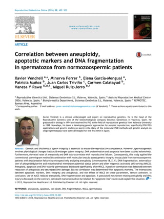 Reproductive BioMedicine Online (2014) 28, 492– 502 
www.sciencedirect.com 
www.rbmonline.com 
ARTICLE 
Correlation between aneuploidy, 
apoptotic markers and DNA fragmentation 
in spermatozoa from normozoospermic patients 
Xavier Vendrell a,*, Minerva Ferrer b, Elena Garcı´a-Mengual a, 
Patricia Mun˜oz b, Juan Carlos Trivin˜o c, Carmen Calatayud b, 
Vanesa Y Rawe b,d,1, Miguel Ruiz-Jorro b,1 
a Reproductive Genetics Unit, Sistemas Geno´micos S.L, Paterna, Valencia, Spain; b Assisted Reproduction Medical Centre 
CREA, Valencia, Spain; c Bioinformatics Department, Sistemas Geno´micos S.L, Paterna, Valencia, Spain; d REPROTEC, 
Buenos Aires, Argentina 
* Corresponding author. E-mail address: javier.vendrell@sistemasgenomicos.com (X Vendrell). 1 These authors equally contributed to this 
work. 
Xavier Vendrell is a clinical embryologist and expert on reproductive genetics. He is the head of the 
Reproductive Genetics Unit of the biotechnological company Sistemas Geno´micos in Valencia, Spain. He 
graduated in biology in 1994 and received his PhD in the field of reproductive genetics from Valencia University 
in 1998. Nowadays, his team is developing genetic approaches for assisted reproduction, specifically PGD/PGS 
applications and genetic studies on sperm cells. Many of the molecular PGD methods and genetic analysis on 
single spermatozoa have been developed for the first time in Spain. 
Abstract Genetic and biochemical sperm integrity is essential to ensure the reproductive competence. However, spermatogenesis 
involves physiological changes that could endanger sperm integrity. DNA protamination and apoptosis have been studied extensively. 
Furthermore, elevated rates of aneuploidy and DNA injury correlate with reproductive failures. Consequently, this study applied the 
conventional spermiogram method in combination with molecular tests to assess genetic integrity in ejaculate from normozoospermic 
patients with implantation failure by retrospectively analysing aneuploidy (chromosomes 18, X, Y), DNA fragmentation, externaliza-tion 
of phosphatidylserine and mitochondrial membrane potential status before and after magnetic activated cell sorting (MACS). 
Aneuploid, apoptotic and DNA-injured spermatozoa decreased significantly after MACS. A positive correlation was detected between 
reduction of aneuploidy and decreased DNA damage, but no correlation was determined with apoptotic markers. The interactions 
between apoptotic markers, DNA integrity and aneuploidy, and the effect of MACS on these parameters, remain unknown. In 
conclusion, use of MACS reduced aneuploidy, DNA fragmentation and apoptosis. A postulated mechanism relating aneuploidy and DNA 
injury is discussed; on the contrary, cell death markers could not be related. An ‘apoptotic-like’ route could explain this situation. RBMOnline 
ª 2013, Reproductive Healthcare Ltd. Published by Elsevier Ltd. All rights reserved. 
KEYWORDS: aneuploidy, apoptosis, cell death, DNA fragmentation, MACS, spermatozoa 
http://dx.doi.org/10.1016/j.rbmo.2013.12.001 
1472-6483/ª 2013, Reproductive Healthcare Ltd. Published by Elsevier Ltd. All rights reserved. 
 