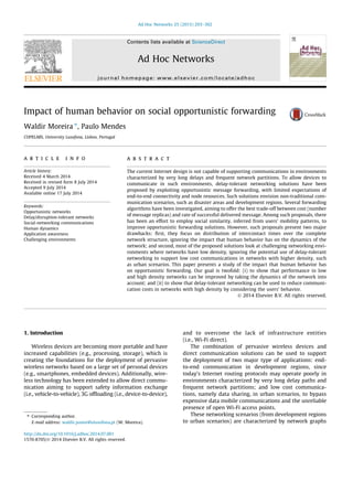 Impact of human behavior on social opportunistic forwarding
Waldir Moreira ⇑
, Paulo Mendes
COPELABS, University Lusofona, Lisbon, Portugal
a r t i c l e i n f o
Article history:
Received 4 March 2014
Received in revised form 8 July 2014
Accepted 9 July 2014
Available online 17 July 2014
Keywords:
Opportunistic networks
Delay/disruption-tolerant networks
Social-networking communications
Human dynamics
Application awareness
Challenging environments
a b s t r a c t
The current Internet design is not capable of supporting communications in environments
characterized by very long delays and frequent network partitions. To allow devices to
communicate in such environments, delay-tolerant networking solutions have been
proposed by exploiting opportunistic message forwarding, with limited expectations of
end-to-end connectivity and node resources. Such solutions envision non-traditional com-
munication scenarios, such as disaster areas and development regions. Several forwarding
algorithms have been investigated, aiming to offer the best trade-off between cost (number
of message replicas) and rate of successful delivered message. Among such proposals, there
has been an effort to employ social similarity, inferred from users’ mobility patterns, to
improve opportunistic forwarding solutions. However, such proposals present two major
drawbacks: ﬁrst, they focus on distribution of intercontact times over the complete
network structure, ignoring the impact that human behavior has on the dynamics of the
network; and second, most of the proposed solutions look at challenging networking envi-
ronments where networks have low density, ignoring the potential use of delay-tolerant
networking to support low cost communications in networks with higher density, such
as urban scenarios. This paper presents a study of the impact that human behavior has
on opportunistic forwarding. Our goal is twofold: (i) to show that performance in low
and high density networks can be improved by taking the dynamics of the network into
account; and (ii) to show that delay-tolerant networking can be used to reduce communi-
cation costs in networks with high density by considering the users’ behavior.
Ó 2014 Elsevier B.V. All rights reserved.
1. Introduction
Wireless devices are becoming more portable and have
increased capabilities (e.g., processing, storage), which is
creating the foundations for the deployment of pervasive
wireless networks based on a large set of personal devices
(e.g., smartphones, embedded devices). Additionally, wire-
less technology has been extended to allow direct commu-
nication aiming to support safety information exchange
(i.e., vehicle-to-vehicle), 3G ofﬂoading (i.e., device-to-device),
and to overcome the lack of infrastructure entities
(i.e., Wi-Fi direct).
The combination of pervasive wireless devices and
direct communication solutions can be used to support
the deployment of two major type of applications: end-
to-end communication in development regions, since
today’s Internet routing protocols may operate poorly in
environments characterized by very long delay paths and
frequent network partitions; and low cost communica-
tions, namely data sharing, in urban scenarios, to bypass
expensive data mobile communications and the unreliable
presence of open Wi-Fi access points.
These networking scenarios (from development regions
to urban scenarios) are characterized by network graphs
http://dx.doi.org/10.1016/j.adhoc.2014.07.001
1570-8705/Ó 2014 Elsevier B.V. All rights reserved.
⇑ Corresponding author.
E-mail address: waldir.junior@ulusofona.pt (W. Moreira).
Ad Hoc Networks 25 (2015) 293–302
Contents lists available at ScienceDirect
Ad Hoc Networks
journal homepage: www.elsevier.com/locate/adhoc
 