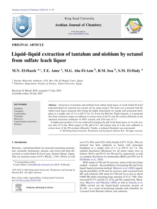 ORIGINAL ARTICLE
Liquid–liquid extraction of tantalum and niobium by octanol
from sulfate leach liquor
M.N. El-Hazek a,*, T.E. Amer a
, M.G. Abu El-Azm b
, R.M. Issa b
, S.M. El-Hady a
a
Nuclear Materials Authority, P.O. Box 530, El Maadi, Cairo, Egypt
b
Chemistry Department, Faculty of Science, Tanta University, Egypt
Received 26 March 2010; accepted 17 July 2010
Available online 30 July 2010
KEYWORDS
Niobium;
Tantalum;
Lanthanides;
Titanium;
Recovery;
Liquid–liquid extraction;
Octanol
Abstract Extraction of tantalum and niobium from sulfate leach liquor of south Gabal El-A’urf
polymineralized ore material was carried out by using octanol. The latter was contacted with the
sulfate leach liquor prepared after fusing the highly mineralized ore sample with potassium bisul-
phate in a weight ratio of 1/3 at 650 °C for 3 h. From the McCabe–Thiele diagram, it is proposed
that three extraction stages are sufﬁcient to extract most of the Ta and Nb contents efﬁciently at the
optimum extraction conditions of 100% octanol, and A/O ratio of 1/1.
A highly pure product of Ta was achieved by keeping the pH of the leach liquor at 2.0 with con-
tact time of 15 min. With respect to Nb, pH of 0.7 and contact time of 5 min were sufﬁcient to
extract most of the Nb contents efﬁciently. Finally, a technical ﬂowsheet was constructed.
ª 2010 King Saud University. Production and hosting by Elsevier B.V. All rights reserved.
1. Introduction
Recently, a polymineralized ore material containing tanteuxe-
nite, monazite, bastanasite, anatase, and zircon has been dis-
covered in south Gabal El-A’urf area, Eastern Desert, Egypt.
This ore material assays 6.65% RE2O3, 5.36% Nb2O5 as well
as 6.15% TiO2 and 4.50% ZrO2 besides 0.47% Ta2O5. This ore
material has been subjected to fusion with potassium
bisulphate in a weight ratio of 1/3 at 650 °C for 3 h. The
realized dissolution efﬁciencies for all metal values were as
follows: 98.0% and 99.3% for Nb and Ta, respectively, as well
as complete dissolution for lanthanides (REE) and 94% for Ti
(El-Hazek et al., 2010).
With respect to Nb and Ta recovery, many works have been
studied – in detail – the possibilities of extracting Nb and Ta by
liquid–liquid extraction method. Maiorov et al. (2001) regard-
ing the possibility of Nb and Ta recovery with n-octanol from
HF acid solutions (Nb about 0.11 M and Ta as low as about
0.0045 M) while containing large amounts of Ti (2–3 M). They
recovered 95.7% and 84.1% of Ta and Nb, respectively. More-
over, Mayorov and Nikolaev (2002) as well as Anatoly et al.
(2004) carried out the liquid–liquid extraction process of
Ta–Nb , as a result of processing tantalite and columbite, by
2-octanol from ﬂuoride–sulfuric acid solutions.
* Corresponding author.
E-mail address: monaellhazek@hotmail.com (M.N. El-Hazek).
1878-5352 ª 2010 King Saud University. Production and hosting by
Elsevier B.V. All rights reserved.
Peer review under responsibility of King Saud University.
doi:10.1016/j.arabjc.2010.07.020
Production and hosting by Elsevier
Arabian Journal of Chemistry (2012) 5, 31–39
King Saud University
Arabian Journal of Chemistry
www.ksu.edu.sa
www.sciencedirect.com
 