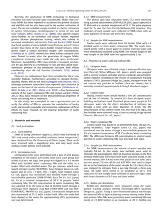 Recently, the application of MNB technology in biological
processes has been focused upon considerably. Water that con-
tains MNBs has been reported to accelerate the growth of plants
and shellﬁsh and has also been used in the aerobic cultivation of
yeast. The air micro-bubble supply resulted in a better cultivation
of oysters (Heterocapsa circularisquama) in terms of size and
taste (Ohnari, 2001). Kurata et al. (2008), who applied oxygen
micro-bubbles in an osteoblast cell-culture system, reported
greater alkaline phosphatase activity, which was related to
increased osteoblastic cell activity. Park and Kurata (2009) found
that fresh weights of micro-bubble treated lettuces were 2.1 times
greater than those of the macro-bubble treated lettuces, when
grown under a similar dissolved oxygen (DO) concentration.
Ushikubo et al. (2008) showed that when barley coleoptile cells
were ﬂoated in water after the generation of oxygen MNBs,
cytoplasmic streaming rates inside the cells were accelerated.
Moreover, nanobubbles (NBs) may provide a transport mechan-
ism for gas delivery to a membrane or cell and thus affect trans-
membrane proteins or the membrane structure. Both effects
considerably alter the cell function (Dzubiella, 2010; Seddon
et al., 2012).
However, no explanations have been provided for these new
scientiﬁc ﬁndings. Furthermore, according to classical thermo-
dynamic theory, NBs do not exist (Ljunggren and Eriksson, 1997).
Although numerous researchers have reported their existence in
water on the basis of the results of experiments (Ushikubo et al.,
2010; Uchida et al., 2011; Weijs et al., 2012), a few fundamental
aspects of the water containing NBs still remain unclear (Philip,
2012). Thus, basic research on the physicochemical properties of
water containing NBs is important.
In this study, we attempted to use a germination test to
verify the ability of NBs to promote the metabolism of barley
seeds and provide reasonable and convincing explanations of these
effects by basic research on the physical properties of water
containing NBs.
2. Materials and methods
2.1. Seed germination
2.1.1. Seed material
Seeds of barley (Hordeum vulgare L.), which were harvested in
2011 and stored under controlled conditions (room temperature),
were obtained from the University of Ehime, Japan. These seeds
were screened with a magnifying lens, and only large seeds
without visible defects were selected.
2.1.2. Germination tests
Germination tests were performed with a pair of seed groups
composed of 100 and/or 120 barley seeds each. Each group was
sealed in plastic net bags; one group was dipped in a 1-L beaker
ﬁlled with distilled water containing NBs and the other in a
beaker ﬁlled with distilled water. The gas mixture, which con-
tained nitrogen (purity 99.99995%, Taiyo Nippon Sanso Co. Ltd.,
Japan) and air (CO2 o1 ppm, THCo1 ppm, Taiyo Nippon Sanso
Co. Ltd., Japan), was introduced into distilled water through a
micro-bubble generator (OM4-GP-040, Aura Tec Co. Ltd., Japan)
for 1 h at a constant temperature of 20 1C to prepare ‘water
containing NBs. The DO concentration of water containing NBs
was adjusted to be the same as that of distilled water through a
mixed-gas ﬂow regulator (Log MIX-D100A-0050 and Log MIX-
D100A-0052, FRONTO Co. Ltd., Japan). Germination temperature
was maintained at 25 1C with a water bath. After the seeds had
been dipped in the water for approximately 20 h, germination
rate was determined.
2.1.3. NMR measurements
The proton spin–spin relaxation times (T2) were measured
using a pulsed spectrometer (JNM-MU25A, JEOL, Japan) operated at
25 MHz and at a constant temperature of 20 1C. The pulse sequence
used for T2 was the Carr–Purcell–Meiboom–Gill sequence. Five
replicates of each sample were collected in NMR tubes with an
outer diameter of 10 mm and were then sealed.
2.1.4. Samples for NMR measurements
Twelve seeds were collected from the beaker ﬁlled with 1-L
distilled water or from water containing NBs. The seeds were
wiped gently with a tissue paper to remove external water and
were immediately analysed using NMR. The volume height of the
seed sample in the NMR tube was approximately 2 cm.
2.2. Properties of water with and without NBs
2.2.1. Ultrapure water
Ultrapure water was obtained using a water-puriﬁcation sys-
tem (Direct-Q, Nihon Millipore Ltd., Japan), which was equipped
with a reverse-osmosis cartridge and ion-exchange and activated-
carbon modules. According to the results of nanoparticle-tracking
analysis (Z-NTA, Quantum Design Inc., Japan), ultrapure water did
not contain any particles or bubbles (data not shown), but it
naturally contained approximately 6–9-mg/L dissolved oxygen.
2.2.2. Control water
Ideally, control water should exhibit a low DO concentration
and be free of bubbles. To remove DO from ultrapure water,
bubbling method was used. Dissolved gasses were purged in 2-L
ultra-pure water via the direct introduction of nitrogen gas
through a tube with an inner diameter of 4 mm. The DO
concentration of this control water was less than 0.15 mg/L, and
few bubbles were observed using a laser-scattering image system
(Zeecom, Microtech Co. Ltd., Japan).
2.2.3. Water containing NBs
Control water was placed in an Erlenmeyer ﬂask. The gas (N2,
purity 99.99995%, Taiyo Nippon Sanso Co. Ltd., Japan) was
introduced into the water through a micro-bubble generator for
1 h at a constant temperature of 20 1C to obtain ‘water containing
NBs’. The difference between DO concentration in control water
and that in water containing NBs was less than 0.05 mg/L.
2.2.4. Samples for NMR measurement
For NMR measurements, the volume of water samples was
typically 0.4 mL. In this study, two methods were used to
eliminate the paramagnetic effect of dissolved oxygen. In the ﬁrst
method, NMR tubes were ﬁlled with water and then sealed. In the
second method, after 0.4-mL water was placed in each tube, and a
vacuum pump (5 L/min, 60 Hz and 0.02 MPa) was used to degas
the air in the headspace of the water sample for 15 s. Next, the air
was replaced by nitrogen from a gas bag through a three-way
value. All tubes were stored in an incubator at 20 1C. Five
replicates of each sample were collected in pressure-tight tubes
with inner diameters of 8.5 mm and then sealed.
2.2.5. Bubble-size distribution
Bubble-size distributions were measured using the nano-
particle tracking analysis method (NanoSight-LM10, Quantum
Design Inc., Japan). Using a laser-illuminated optical microscope,
we observed NBs as light-scattering centres moving under Brow-
nian motion. After NBs were generated, water containing NBs was
stored in 15 BOD bottles in an incubator at 20 1C. Bubble-size
S. Liu et al. / Chemical Engineering Science 93 (2013) 250–256 251
 