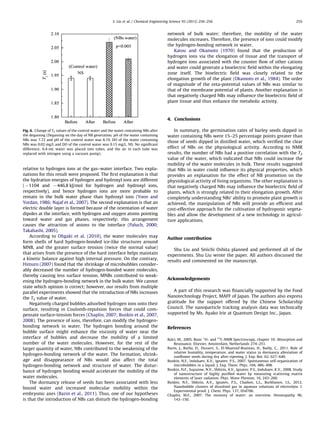 relative to hydrogen ions at the gas–water interface. Two expla-
nations for this result were proposed. The ﬁrst explanation is that
the hydration energies of hydrogen and hydroxyl ions are different
(À1104 and À446.8 kJ/mol for hydrogen and hydroxyl ions,
respectively), and hence hydrogen ions are more probable to
remain in the bulk water phase than hydroxyl ions (Yoon and
Yordan, 1986; Najaf et al., 2007). The second explanation is that an
electric double layer is formed because of the orientation of water
dipoles at the interface, with hydrogen and oxygen atoms pointing
toward water and gas phases, respectively; this arrangement
causes the attraction of anions to the interface (Paluch, 2000;
Takahashi, 2005).
According to Ohgaki et al. (2010), the water molecules may
form shells of hard hydrogen-bonded ice-like structures around
MNB, and the greater surface tension (twice the normal value)
that arises from the presence of the hard interface helps maintain
a kinetic balance against high internal pressure. On the contrary,
Himuro (2007) found that the shrinkage of microbubbles consider-
ably decreased the number of hydrogen-bonded water molecules,
thereby causing less surface tension. MNBs contributed to weak-
ening the hydrogen-bonding network in the bulk water. We cannot
state which opinion is correct; however, our results from multiple
parallel experiments showed that the introduction of NBs increases
the T2 value of water.
Negatively charged bubbles adsorbed hydrogen ions onto their
surface, resulting in Coulomb-repulsion forces that could com-
pensate surface-tension forces (Chaplin, 2007; Bunkin et al., 2007,
2008). The presence of ions, therefore, can modify the hydrogen-
bonding network in water. The hydrogen bonding around the
bubble surface might enhance the viscosity of water near the
interface of bubbles and decrease the mobility of a limited
number of the water molecules. However, for the rest of the
larger quantity of water, NBs contributed to the weakening of the
hydrogen-bonding network of the water. The formation, shrink-
age and disappearance of NBs would also affect the total
hydrogen-bonding network and structure of water. The distur-
bance of hydrogen bonding would accelerate the mobility of the
water molecules.
The dormancy release of seeds has been associated with less
bound water and increased molecular mobility within the
embryonic axes (Bazin et al., 2011). Thus, one of our hypotheses
is that the introduction of NBs can disturb the hydrogen-bonding
network of bulk water; therefore, the mobility of the water
molecules increases. Therefore, the presence of ions could modify
the hydrogen-bonding network in water.
Katou and Okamoto (1970) found that the production of
hydrogen ions via the elongation of tissue and the transport of
hydrogen ions associated with the counter ﬂow of other cations
and water could generate a bioelectric ﬁeld within the elongating
zone itself. The bioelectric ﬁeld was closely related to the
elongation growth of the plant (Okamoto et al., 1984). The order
of magnitude of the zeta-potential values of NBs was similar to
that of the membrane potential of plants. Another explanation is
that negatively charged NBs may inﬂuence the bioelectric ﬁeld of
plant tissue and thus enhance the metabolic activity.
4. Conclusions
In summary, the germination rates of barley seeds dipped in
water containing NBs were 15–25 percentage points greater than
those of seeds dipped in distilled water, which veriﬁed the clear
effect of NBs on the physiological activity. According to NMR
results, the number of NBs had a positive correlation with the T2
value of the water, which indicated that NBs could increase the
mobility of the water molecules in bulk. These results suggested
that NBs in water could inﬂuence its physical properties, which
provides an explanation for the effect of NB promotion on the
physiological activity of living organisms. The other explanation is
that negatively charged NBs may inﬂuence the bioelectric ﬁeld of
plants, which is strongly related to their elongation growth. After
completely understanding NBs’ ability to promote plant growth is
achieved, the manipulation of NBs will provide an efﬁcient and
cost-effective approach for the cultivation of hydroponic vegeta-
bles and allow the development of a new technology in agricul-
ture applications.
Author contribution
Shu Liu and Seiichi Oshita planned and performed all of the
experiments. Shu Liu wrote the paper. All authors discussed the
results and commented on the manuscript.
Acknowledgements
A part of this research was ﬁnancially supported by the Food
Nanotechnology Project, MAFF of Japan. The authors also express
gratitude for the support offered by the Chinese Scholarship
Council. The nanoparticle tracking analysis data was technically
supported by Ms. Ayako Irie at Quantum Design Inc., Japan.
References
Balci, M., 2005. Basic 1
H- and 13
C-NMR Spectroscopy, chapter 10: Absorption and
Resonance. Elsevier, Amsterdam, Netherlands 274–251.
Bazin, J., Batlla, D., Dussert, S., EI-Maarouf-Bouteau, H., Bailly, C., 2011. Role of
relative humidity, temperature, and water status in dormancy alleviation of
sunﬂower seeds during dry after-ripening. J. Exp. Bot. 62, 627–640.
Bunkin, N.F., Indukaev, K.V., Ignatev, P.S., 2007. Spontaneous self-organization of
microbubbles in a liquid. J. Exp. Theor. Phys. 104, 486–498.
Bunkin, N.F., Suyazow, N.V., Shkirin, A.V., Ignatev, P.S., Indukaev, K.V., 2008. Study
of nanostructure of highly puriﬁed water by measuring scattering matrix
elements of laser radiation. Phys. Wave Phenom. 16, 243–260.
Bunkin, N.F., Shkirin, A.V., Ignatev, P.S., Chaikov, L.L., Burkhanov, I.S., 2012.
Nanobubble clusters of dissolved gas in aqueous solutions of electrolyte. I.
Experimental proof. J. Chem. Phys. 137, 054706.
Chaplin, M.F., 2007. The memory of water: an overview. Homeopathy 96,
143–150.
Fig. 6. Change of T2 values of the control water and the water containing NBs after
the degassing (Degassing on the day of NB generation. pH of the water containing
NBs was 7.72 and pH of the control water was 8.19. DO of the water containing
NBs was 0.02 mg/L and DO of the control water was 0.15 mg/L. NS: No signiﬁcant
difference; 0.4-mL water was placed into tubes, and the air in each tube was
replaced with nitrogen using a vacuum pump).
S. Liu et al. / Chemical Engineering Science 93 (2013) 250–256 255
 