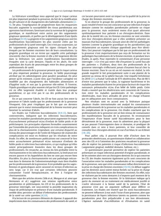La litte´rature scientiﬁque nous apprend que le risque carieux
est plus important pendant la grossesse, du fait de la modiﬁcation
du pH salivaire et de changements des habitudes alimentaires [2–
4]. De plus, l’impre´gnation de progeste´rone dans les muqueuses
buccales augmente la susceptibilite´ des tissus parodontaux aux
agressions bacte´riennes, favorisant ainsi la survenue de la gingivite
gravidique, se manifestant entre autres par des saignements
gingivaux spontane´s, et parfois par le de´veloppement d’une e´pulis
gravidique [9,10]. La gingivite et les saignements gingivaux sont les
manifestations buccodentaires les plus souvent cite´es par les
professionnels de la sante´ interroge´s. Ceci n’est pas surprenant, car
les saignements gingivaux sont les signes cliniques les plus
e´voque´s par les femmes enceintes lors de leurs consultations. La
gingivite gravidique est un terme qui rappelle cette pathologie
rencontre´e chez la femme enceinte et elle a e´te´ largement de´crite
dans la litte´rature. Les autres manifestations buccodentaires
e´voque´es sont la carie dentaire, l’e´pulis et les abce`s. On note
cependant des e´carts de pourcentages entre les deux groupes de
professionnels de sante´.
Les professionnels de la grossesse pensent que le risque carieux
est plus important pendant la grossesse. Le faible pourcentage
attribue´ par les odontologistes peut paraıˆtre paradoxal. On peut
penser qu’ils estiment, a` juste titre, que l’incidence carioge`ne est
modiﬁe´e par des changements des habitudes alimentaires et
d’hygie`ne orale, et non par la grossesse elle-meˆme. A` l’inverse,
l’e´pulis gravidique est plus souvent cite´ par les CD. Cette pathologie
est en effet largement e´tudie´e et traite´e dans leur pratique
quotidienne, ce qui n’est pas le cas des professionnels de la
grossesse.
En ce qui concerne l’abce`s, les CD ne font aucun lien entre la
grossesse et l’abce`s tandis que les professionnels de la grossesse
l’e´voquent. Cela peut s’expliquer par le fait que ces derniers
pensent que le statut immunode´prime´ de la femme enceinte peut
favoriser la survenue d’abce`s.
Les e´tudes sur l’infection buccodentaires [8,9,12], bien que
controverse´es, indiquent que les infections buccodentaires,
surtout les maladies parodontales pourraient augmenter le risque
d’accouchement pre´mature´ et/ou d’enfant de faible poids et de
pre´e´clampsie. Les principales re´ponses formule´es unanimement
par l’ensemble des praticiens indiquent ces trois complications en
plus de la chorioamniotite. Cependant, une certaine disparite´ au
niveau des pourcentages et de l’ordre de fre´quence de citation des
complications est mise en e´vidence par les re´sultats de notre
e´tude. En effet, de nombreuses publications ont concerne´ le lien
entre accouchement pre´mature´ et/ou naissance d’enfants de
faible poids et infections buccodentaires, ce qui explique qu’elles
soient principalement e´nonce´es dans les deux groupes de
professionnels. En revanche, au niveau du lien probable entre la
chorioamniotite et les infections buccodentaires, la litte´rature est
encore pauvre et les hypothe`ses du lien ne sont pas encore bien
e´lucide´es. En plus la chorioamniotite est une pathologie me´con-
nue dans le domaine de l’odontostomatologie mais bien e´tudie´e
par les professionnels de la grossesse. Il est probable que les sages-
femmes et gyne´cologues aient raisonne´ en termes d’infection au
sens large, car il est vrai que certaines infections peuvent
contaminer l’unite´ fœtoplacentaire, et eˆtre a` l’origine de
chorioamniotite.
Alors que des articles re´cents (Silk et al., Morgan et al. ainsi que
Heimonen et al.) sugge`rent une relation signiﬁcative entre
parodontites et pre´e´clampsie, les CD et les professionnels de la
grossesse interroge´s, ont sous-estime´ la possible majoration du
risque de pre´e´clampsie en pre´sence d’une maladie parodontale. Il
semble donc persister un de´faut d’information des professionnels
de la sante´ sur cette question [4,5,9].
A` la lecture de ces premiers e´le´ments de re´ponse, il apparaıˆt des
impre´cisions dans les connaissances des professionnels de sante´, et
ces lacunes pourraient avoir un impact sur la qualite´ de la prise en
charge des femmes enceintes.
Si on observe le groupe des professionnels de la grossesse, la
quasi-totalite´ d’entre eux ont conscience qu’une infection d’origine
dentaire comme les maladies parodontales pre´sente un risque
pour la grossesse, mais seulement moins d’un quart adressent
syste´matiquement leur patiente a` un chirurgien-dentiste. Dans
plus de la moitie´ des cas, les femmes enceintes ne sont oriente´es
vers leur chirurgien-dentiste que si elles semblent pre´senter un
mauvais e´tat buccodentaires, laissant ainsi de coˆte´ les pathologies
latentes (comme la gingivite gravidique ou les parodontites) qui
re´clameraient un examen clinique approfondi pour eˆtre identi-
ﬁe´es. Ceci pourrait s’expliquer par le fait que ces professionnels de
la grossesse n’ont majoritairement pas rec¸u de formation sur les
pathologies buccodentaires de la femme enceinte, ni pendant leurs
e´tudes, ni apre`s. Pour reprendre le commentaire d’une personne
interroge´e : « Ce n’est pas notre roˆle d’examiner la cavite´ buccale
des patientes ». D’ailleurs, deux tiers des professionnels de la
grossesse interroge´s n’effectuent jamais d’examen buccal chez la
femme enceinte. Dans le cas ou` un tel examen est re´alise´, la tre`s
grande majorite´ le fait principalement suite a` une plainte de la
patiente au niveau de la sphe`re buccale. Une enqueˆte bre´silienne
en 2010 [21] a e´value´ l’attitude de 875 obste´triciens. Plus de 80 %
d’entre eux pensent que le tabac, la vaginose bacte´rienne et les
maladies parodontales e´taient les principaux facteurs de risque des
naissances pre´mature´es et/ou d’un be´be´ de faible poids. Cette
e´tude a montre´ que les obste´triciens sont conscients de l’associa-
tion entre les maladies parodontales et les complications
obste´tricales, mais leurs attitudes de prise en charge n’e´taient
pas en ade´quation avec leurs connaissances.
Nos re´sultats sont en accord avec la litte´rature puisque
plusieurs e´tudes internationales ont analyse´ les connaissances
des professionnels de la grossesse sur les maladies parodontales et
les complications de la grossesse. Ces e´tudes concluent que les
professionnels de la grossesse ont un bon niveau de connaissance
des manifestations buccales de la grossesse. Ils reconnaissent
l’importance d’une bonne sante´ buccodentaires pour le bon
de´roulement de la grossesse, mais ils admettent pour la plupart
ne pas pousser l’interrogatoire dans ce domaine, ni prodiguer de
conseils dans ce sens a` leurs patientes, ni leur conseiller de
consulter leur chirurgien-dentiste en vue d’un bilan, le cas e´che´ant
[18–20].
Pour pallier cela, il pourrait eˆtre utile d’inclure dans les
protocoles obste´tricaux, un questionnaire e´labore´ en collaboration
avec des CD, et a` l’attention des praticiens encadrant la grossesse
aﬁn de repe´rer les patientes a` risque d’infections buccodentaires
(saignement gingival, mobilite´ dentaire, halitose, etc.).
Ce questionnaire pourrait permettre de repe´rer les patientes
pre´sentant un risque infectieux potentiel d’origine parodontale, et
de les orienter alors vers un chirurgien-dentiste. En ce qui concerne
les CD, des e´tudes montrent e´galement qu’ils sont conscients de
l’association entre les maladies parodontales et les complications
de la grossesse, sans que cette connaissance inﬂue directement sur
la prise en charge des femmes enceintes [10,16]. Ce de´faut sugge`re
que les dentistes aussi soient mieux forme´s sur la prise en charge
des infections buccodentaires des femmes enceintes. En effet, tous
ne re´alisent pas les soins dentaires a` n’importe quel moment de la
grossesse chez la femme enceinte. Or la litte´rature indique qu’a`
partir du moment ou` un traitement est me´dicalement justiﬁe´ et
s’ave`re ne´cessaire a` la bonne sante´ de la patiente, l’e´tat de
grossesse n’est pas un argument sufﬁsant pour diffe´rer ce
traitement. Les e´tudes ont montre´ que les soins buccodentaires
ne peuvent inﬂuencer a` eux seuls l’issue d’une grossesse, alors que
la persistance de foyers infectieux latents ou patents comme les
parodontites peut eˆtre pre´judiciable a` son bon de´roulement.
L’Agence nationale d’accre´ditation et d’e´valuation en sante´
L. Egea et al. / Gyne´cologie Obste´trique & Fertilite´ 41 (2013) 635–640638
 