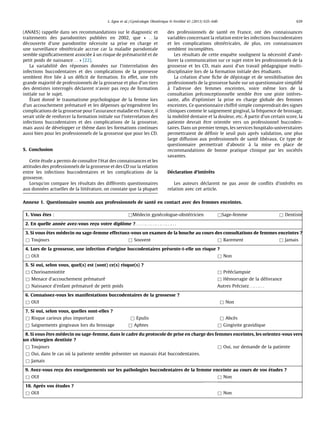 (ANAES) rappelle dans ses recommandations sur le diagnostic et
traitements des parodontites publie´es en 2002, que « . . .la
de´couverte d’une parodontite ne´cessite sa prise en charge et
une surveillance obste´tricale accrue car la maladie parodontale
semble signiﬁcativement associe´e a` un risque de pre´maturite´ et de
petit poids de naissance. . . » [22].
La variabilite´ des re´ponses donne´es sur l’interrelation des
infections buccodentaires et des complications de la grossesse
semblent eˆtre lie´e a` un de´ﬁcit de formation. En effet, une tre`s
grande majorite´ de professionnels de la grossesse et plus d’un tiers
des dentistes interroge´s de´clarent n’avoir pas rec¸u de formation
initiale sur le sujet.
E´tant donne´ le traumatisme psychologique de la femme lors
d’un accouchement pre´mature´ et les de´penses qu’engendrent les
complications de la grossesse pour l’assurance maladie en France, il
serait utile de renforcer la formation initiale sur l’interrelation des
infections buccodentaires et des complications de la grossesse,
mais aussi de de´velopper ce the`me dans les formations continues
aussi bien pour les professionnels de la grossesse que pour les CD.
5. Conclusion
Cette e´tude a permis de connaıˆtre l’e´tat des connaissances et les
attitudes des professionnels de la grossesse et des CD sur la relation
entre les infections buccodentaires et les complications de la
grossesse.
Lorsqu’on compare les re´sultats des diffe´rents questionnaires
aux donne´es actuelles de la litte´rature, on constate que la plupart
des professionnels de sante´ en France, ont des connaissances
variables concernant la relation entre les infections buccodentaires
et les complications obste´tricales, de plus, ces connaissances
semblent incomple`tes.
Les re´sultats de cette enqueˆte soulignent la ne´cessite´ d’ame´-
liorer la communication sur ce sujet entre les professionnels de la
grossesse et les CD, mais aussi d’un travail pe´dagogique multi-
disciplinaire lors de la formation initiale des e´tudiants.
La cre´ation d’une ﬁche de de´pistage et de sensibilisation des
professionnels de la grossesse base´e sur un questionnaire simpliﬁe´
a` l’adresse des femmes enceintes, voire meˆme lors de la
consultation pre´conceptionnelle semble eˆtre une piste inte´res-
sante, aﬁn d’optimiser la prise en charge globale des femmes
enceintes. Ce questionnaire chiffre´ simple comprendrait des signes
cliniques comme le saignement gingival, la fre´quence de brossage,
la mobilite´ dentaire et la douleur, etc. A` partir d’un certain score, la
patiente devrait eˆtre oriente´e vers un professionnel buccoden-
taires. Dans un premier temps, les services hospitalo-universitaires
permettraient de de´ﬁnir le seuil puis apre`s validation, une plus
large diffusion aux professionnels de sante´ libe´raux. Ce type de
questionnaire permettrait d’aboutir a` la mise en place de
recommandations de bonne pratique clinique par les socie´te´s
savantes.
De´claration d’inte´reˆts
Les auteurs de´clarent ne pas avoir de conﬂits d’inte´reˆts en
relation avec cet article.
Annexe 1. Questionnaire soumis aux professionnels de sante´ en contact avec des femmes enceintes.
1. Vous eˆtes : &Me´decin gyne´cologue-obste´tricien &Sage-femme & Dentiste
2. En quelle anne´e avez-vous rec¸u votre diploˆme ?. . .. . .. . .. . .. . .. . .. . .. . .
3. Si vous eˆtes me´decin ou sage-femme effectuez-vous un examen de la bouche au cours des consultations de femmes enceintes ?
& Toujours & Souvent & Rarement & Jamais
4. Lors de la grossesse, une infection d’origine buccodentaires pre´sente-t-elle un risque ?
& OUI & Non
5. Si oui, selon vous, quel(s) est (sont) ce(s) risque(s) ?
& Chorioamniotite & Pre´e´clampsie
& Menace d’accouchement pre´mature´ & He´morragie de la de´livrance
& Naissance d’enfant pre´mature´ de petit poids Autres Pre´cisez. . .. . .. . .
6. Connaissez-vous les manifestations buccodentaires de la grossesse ?
& OUI & Non
7. Si oui, selon vous, quelles sont-elles ?
& Risque carieux plus important & Epulis & Abce`s
& Saignements gingivaux lors du brossage & Aphtes & Gingivite gravidique
8. Si vous eˆtes me´decin ou sage-femme, dans le cadre du protocole de prise en charge des femmes enceintes, les orientez-vous vers
un chirurgien dentiste ?
& Toujours & Oui, sur demande de la patiente
& Oui, dans le cas ou` la patiente semble pre´senter un mauvais e´tat buccodentaires.
& Jamais
9. Avez-vous rec¸u des enseignements sur les pathologies buccodentaires de la femme enceinte au cours de vos e´tudes ?
& OUI & Non
10. Apre`s vos e´tudes ?
& OUI & Non
L. Egea et al. / Gyne´cologie Obste´trique & Fertilite´ 41 (2013) 635–640 639
 