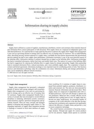 Omega 33 (2005) 419–423
www.elsevier.com/locate/omega
Information sharing in supply chains
P. Fiala
University of Economics, Prague, Czech Republic
Accepted 29 June 2004
Available online 15 September 2004
Abstract
Supply chain is deﬁned as a system of suppliers, manufacturers, distributors, retailers and customers where material, ﬁnancial
and information ﬂows connect participants in both directions. Most supply chains are composed of independent agents with
individual preferences. It is expected that no single agent has the power to optimise the supply chain. Supply chain management
is now seen as a governing element in strategy and as an effective way of creating value for customers. The so-called bullwhip
effect, describing growing variation upstream in a supply chain, is probably the most famous demonstration that decentralised
decision making can lead to poor supply chain performance. Information asymmetry is one of the most powerful sources of
the bullwhip effect. Information sharing of customer demand has an impact on the bullwhip effect. Information technology
has lead to centralised information, shorter lead times and smaller batch sizes. The analysis of causes of the bullwhip effect
has lead to suggestions for reducing the bullwhip effect in supply chains by strategic partnership. Supply chain partnership
leads to increased information ﬂows, reduced uncertainty, and a more proﬁtable supply chain. The cooperation is based on
contacts and formal agreements. Information exchange is very important issue for coordinating actions of units. New business
practices and information technology make the coordination even closer. Information sharing and strategic partnerships of
units can be modelled by different network structures.
᭧ 2004 Elsevier Ltd. All rights reserved.
Keywords: Supply chain; System dynamics; Bullwhip effect; Information sharing; Cooperation
1. Supply chain management
Supply chain management has generated a substantial
amount of interest both among managers and researchers.
Supply chain management is now seen as a governing ele-
ment in strategy and as an effective way of creating value
for customers. Supply chain management beneﬁts from a
variety of concepts that were developed in several different
disciplines as marketing, information systems, economics,
system dynamics, logistics, operations management, and op-
erations research. There are many concepts and strategies
applied in designing and managing supply chains [1]. The
expanding importance of supply chain integration presents
a challenge to research to focus more attention on supply
E-mail address: pﬁala@vse.cz (P. Fiala).
0305-0483/$ - see front matter ᭧ 2004 Elsevier Ltd. All rights reserved.
doi:10.1016/j.omega.2004.07.006
chain modelling [2]. A structure of supply chains is com-
posed from potential suppliers, producers, distributors, re-
tailers and customers etc. The units are interconnected by
material, ﬁnancial, information and decisional ﬂows. Most
supply chains are composed of independent units with in-
dividual preferences. Each unit will attempt to optimise his
own preference. Behaviour that is locally efﬁcient can be
inefﬁcient from a global point of view. In supply chain be-
haviour are many inefﬁciencies. An increasing number of
companies in the world subscribe to the idea that develop-
ing long-term coordination and cooperation can signiﬁcantly
improve the efﬁciency of supply chains and provide a way
to ensure competitive advantage.
The overall business environment is becoming increas-
ingly dynamic. Demand and supply for custom products
can be very dynamic. Supply chains operate in a network
 