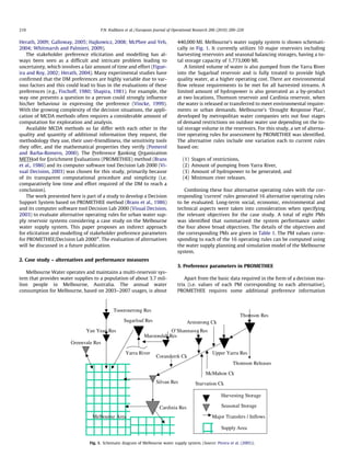 Herath, 2009; Galloway, 2005; Hajkowicz, 2008; McPhee and Yeh,
2004; Whitmarsh and Palmieri, 2009).
The stakeholder preference elicitation and modelling has al-
ways been seen as a difﬁcult and intricate problem leading to
uncertainty, which involves a fair amount of time and effort (Figue-
ira and Roy, 2002; Herath, 2004). Many experimental studies have
conﬁrmed that the DM preferences are highly variable due to var-
ious factors and this could lead to bias in the evaluations of these
preferences (e.g., Fischoff, 1980; Shapira, 1981). For example, the
way one presents a question to a person could strongly inﬂuence
his/her behaviour in expressing the preference (Vincke, 1999).
With the growing complexity of the decision situations, the appli-
cation of MCDA methods often requires a considerable amount of
computation for exploration and analysis.
Available MCDA methods so far differ with each other in the
quality and quantity of additional information they request, the
methodology they use, their user-friendliness, the sensitivity tools
they offer, and the mathematical properties they verify (Pomerol
and Barba-Romero, 2000). The Preference Ranking Organization
METHod for Enrichment Evaluations (PROMETHEE) method (Brans
et al., 1986) and its computer software tool Decision Lab 2000 (Vi-
sual Decision, 2003) was chosen for this study, primarily because
of its transparent computational procedure and simplicity (i.e.
comparatively low time and effort required of the DM to reach a
conclusion).
The work presented here is part of a study to develop a Decision
Support System based on PROMETHEE method (Brans et al., 1986)
and its computer software tool Decision Lab 2000 (Visual Decision,
2003) to evaluate alternative operating rules for urban water sup-
ply reservoir systems considering a case study on the Melbourne
water supply system. This paper proposes an indirect approach
for elicitation and modelling of stakeholder preference parameters
for PROMETHEE/Decision Lab 2000Ò
. The evaluation of alternatives
will be discussed in a future publication.
2. Case study – alternatives and performance measures
Melbourne Water operates and maintains a multi-reservoir sys-
tem that provides water supplies to a population of about 3.7 mil-
lion people in Melbourne, Australia. The annual water
consumption for Melbourne, based on 2003–2007 usages, is about
440,000 Ml. Melbourne’s water supply system is shown schemati-
cally in Fig. 1. It currently utilizes 10 major reservoirs including
harvesting reservoirs and seasonal balancing storages, having a to-
tal storage capacity of 1,773,000 Ml.
A limited volume of water is also pumped from the Yarra River
into the Sugarloaf reservoir and is fully treated to provide high
quality water, at a higher operating cost. There are environmental
ﬂow release requirements to be met for all harvested streams. A
limited amount of hydropower is also generated as a by-product
at two locations, Thomson reservoir and Cardinia reservoir, when
the water is released or transferred to meet environmental require-
ments or urban demands. Melbourne’s ‘Drought Response Plan’,
developed by metropolitan water companies sets out four stages
of demand restrictions on outdoor water use depending on the to-
tal storage volume in the reservoirs. For this study, a set of alterna-
tive operating rules for assessment by PROMETHEE was identiﬁed.
The alternative rules include one variation each to current rules
based on:
(1) Stages of restrictions,
(2) Amount of pumping from Yarra River,
(3) Amount of hydropower to be generated, and
(4) Minimum river releases.
Combining these four alternative operating rules with the cor-
responding ‘current’ rules generated 16 alternative operating rules
to be evaluated. Long-term social, economic, environmental and
technical aspects were taken into consideration when specifying
the relevant objectives for the case study. A total of eight PMs
was identiﬁed that summarised the system performance under
the four above broad objectives. The details of the objectives and
the corresponding PMs are given in Table 1. The PM values corre-
sponding to each of the 16 operating rules can be computed using
the water supply planning and simulation model of the Melbourne
system.
3. Preference parameters in PROMETHEE
Apart from the basic data required in the form of a decision ma-
trix (i.e. values of each PM corresponding to each alternative),
PROMETHEE requires some additional preference information
Armstrong Ck
Thomson Res
O’Shannassy Res
Maroondah Res
Sugarloaf Res
Yarra River
Greenvale Res
Tooorourrong Res
Yan Yean Res
McMahon Ck
Starvation Ck
Coranderrk Ck
Thomson Releases
Upper Yarra Res
Harvesting Storage
Seasonal Storage
Major Transfers / Inflows
Supply Area
Melbourne Area
Silvan Res
Cardinia Res
Fig. 1. Schematic diagram of Melbourne water supply system. (Source: Perera et al. (2005)).
210 P.N. Kodikara et al. / European Journal of Operational Research 206 (2010) 209–220
 